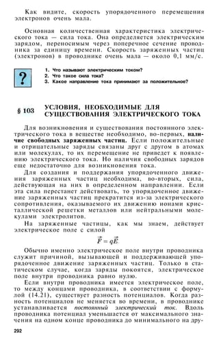 Как видите, скорость упорядоченного перемещения
электронов очень мала.
Основная количественная характеристика электриче­
ского тока — сила тока. Она определяется электрическим
зарядом, переносимым через поперечное сечение провод­
ника за единицу времени. Скорость заряженных частиц
(электронов) в проводнике очень мала — около 0,1 мм/с.
1. Что называют электрическим током?
2. Что такое сила тока?
3. Какое направление тока принимают за положительное?
УСЛОВИЯ, НЕОБХОДИМЫЕ ДЛЯ
СУЩЕСТВОВАНИЯ ЭЛЕКТРИЧЕСКОГО ТОКА
Для возникновения и существования постоянного элек­
трического тока в веществе необходимо, во-первых, нали­
чие свободных заряженных частиц. Если положительные
и отрицательные заряды связаны друг с другом в атомах
или молекулах, то их перемещение не приведет к появле­
нию электрического тока. Но наличия свободных зарядов
еще недостаточно для возникновения тока.
Для создания и поддержания упорядоченного движе­
ния заряженных частиц необходима, во-вторых, сила,
действующая на них в определенном направлении. Если
эта сила перестанет действовать, то упорядоченное движе­
ние заряженных частиц прекратится из-за электрического
сопротивления, оказываемого их движению ионами крис­
таллической решетки металлов или нейтральными моле­
кулами электролитов.
На заряженные частицы, как мы знаем, действует
электрическое поле с силой
Обычно именно электрическое поле внутри проводника
служит причиной, вызывающей и поддерживающей упо­
рядоченное движение заряженных частиц. Только в ста­
тическом случае, когда заряды покоятся, электрическое
поле внутри проводника равно нулю.
Если внутри проводника имеется электрическое поле,
то между концами проводника, в соответствии с форму­
лой (14.21), существует разность потенциалов. Когда раз­
ность потенциалов не меняется во времени, в проводнике
устанавливается постоянный электрический ток. Вдоль
проводника потенциал уменьшается от максимального зна­
чения на одном конце проводника до минимального на дру-
292
 