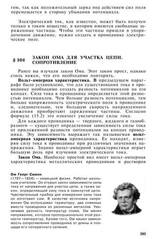 гом, так как положительный заряд под действием сил поля
перемещается в сторону убывания потенциала.
Электрический ток, как известно, может быть получен
только в таком веществе, в котором имеются свободные за­
ряженные частицы. Чтобы эти частицы пришли в упоря­
доченное движение, нужно создать в проводнике электри­
ческое поле.
ЗАКОН ОМА ДЛЯ УЧАСТКА ЦЕПИ.
СОПРОТИВЛЕНИЕ
Ранее вы изучали закон Ома. Этот закон прост, однако
столь важен, что его необходимо повторить.
Вольт-амперная характеристика. В предыдущем параг­
рафе было установлено, что для существования тока в про­
воднике необходимо создать разность потенциалов на его
концах. Сила тока в проводнике определяется этой разно­
стью потенциалов. Чем больше разность потенциалов, тем
больше напряженность электрического поля в проводнике
и, следовательно, тем большую скорость направленного
движения приобретают заряженные частицы. Согласно
формуле (15.2) это означает увеличение силы тока.
Для каждого проводника — твердого, жидкого и газооб­
разного — существует определенная зависимость силы тока
от приложенной разности потенциалов на концах провод­
ника. Эту зависимость выражает так называемая вольт-
амперная характеристика проводника. Ее находят, изме­
ряя силу тока в проводнике при различных значениях на­
пряжения. Знание вольт-амперной характеристики играет
большую роль при изучении электрического тока.
Закон Ома. Наиболее простой вид имеет вольт-амперная
характеристика металлических проводников и растворов
Ом Георг Симон
(1787—1854) — немецкий физик. Работал школь­
ным учителем. Он открыл закон зависимости силы
тока от напряжения для участка цепи, а также за­
кон, определяющий силу тока в замкнутой цепи.
Чувствительный прибор для измерения силы тока
он изготовил сам. В качестве источника напря­
жения Ом использовал термопару: два спаянных
вместе проводника из различных металлов. Уве­
личивая разность температур спаев, Ом менял
напряжение, которое пропорционально этой раз­
ности температур. Кроме того, Ом нашел зависи­
мость сопротивления проводника от длины и пло­
щади его поперечного сечения.
293
 
