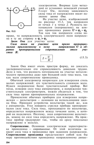 электролитов. Впервые (для метал­
лов) ее установил немецкий ученый
Г е о р г Ом, поэтому зависимость
силы тока от напряжения носит на­
звание закона Ома.
На участке цепи, изображенной
на рисунке 15.3, ток направлен
от точки 1 к точке 2. Разность по­
тенциалов (напряжение) на кон­
цах проводника равна
Так как ток направлен слева на­
право, то напряженность электрического поля направле­
на в ту же сторону и
Закон Ома для участка цепи:
Сила тока на участке цепи прямо пропорцио­
нальна приложенному к нему напряжению и об­
ратно пропорциональна сопротивлению этого уча­
стка :
Рис. 15.3
(15.3)
Закон Ома имеет очень простую форму, но доказать
экспериментально его справедливость довольно трудно.
Дело в том, что разность потенциалов на участке металли­
ческого проводника даже при большой силе тока мала, так
как мало сопротивление проводника.
Обычный электрометр непригоден для измерения столь
малых напряжений: его чувствительность слишком мала.
Нужен несравненно более чувствительный прибор. Вот
тогда, измеряя силу тока амперметром, а напряжение чув­
ствительным электрометром, можно убедиться в том, что
сила тока прямо пропорциональна напряжению.
Применение обычных приборов для измерения напря­
жения — вольтметров — основано на использовании зако­
на Ома. Принцип устройства вольтметра такой же, как
у амперметра. Угол поворота стрелки прибора пропорцио­
нален силе тока. Сила тока, проходящего по вольтметру,
определяется напряжением между точками цепи, к кото­
рой он подключен. Поэтому, зная сопротивление вольтмет­
ра, можно по силе тока определить напряжение. На прак­
тике прибор градуируют так, чтобы он сразу показывал
напряжение в вольтах.
Сопротивление. Основная электрическая характеристи­
ка проводника — сопротивление. От этой величины за­
висит сила тока в проводнике при заданном напряжении.
Сопротивление проводника представляет собой как бы
меру противодействия проводника направленному движе-
294
 