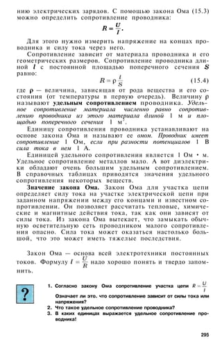 нию электрических зарядов. С помощью закона Ома (15.3)
можно определить сопротивление проводника:
Для этого нужно измерить напряжение на концах про­
водника и силу тока через него.
Сопротивление зависит от материала проводника и его
геометрических размеров. Сопротивление проводника дли­
ной с постоянной площадью поперечного сечения
равно:
(15.4)
где — величина, зависящая от рода вещества и его со­
стояния (от температуры в первую очередь). Величину
называют удельным сопротивлением проводника. Удель-
ное сопротивление материала численно равно сопротив­
лению проводника из этого материала длиной 1 м и пло­
щадью поперечного сечения 1 м2
.
Единицу сопротивления проводника устанавливают на
основе закона Ома и называют ее омом. Проводник имеет
сопротивление 1 Ом, если при разности потенциалов 1 В
сила тока в нем 1 А.
Единицей удельного сопротивления является 1 Ом • м.
Удельное сопротивление металлов мало. А вот диэлектри­
ки обладают очень большим удельным сопротивлением.
В справочных таблицах приводятся значения удельного
сопротивления некоторых веществ.
Значение закона Ома. Закон Ома для участка цепи
определяет силу тока на участке электрической цепи при
заданном напряжении между его концами и известном со­
противлении. Он позволяет рассчитать тепловые, химиче­
ские и магнитные действия тока, так как они зависят от
силы тока. Из закона Ома вытекает, что замыкать обыч­
ную осветительную сеть проводником малого сопротивле­
ния опасно. Сила тока может оказаться настолько боль­
шой, что это может иметь тяжелые последствия.
Закон Ома — основа всей электротехники постоянных
токов. Формулу надо хорошо понять и твердо запом­
нить.
1. Согласно закону Ома сопротивление участка цепи
Означает ли это. что сопротивление зависит от силы тока или
напряжения?
2. Что такое удельное сопротивление проводника?
3. В каких единицах выражается удельное сопротивление про­
водника!
295
 