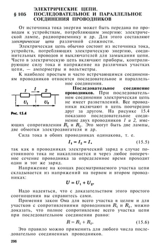 ЭЛЕКТРИЧЕСКИЕ ЦЕПИ.
ПОСЛЕДОВАТЕЛЬНОЕ И ПАРАЛЛЕЛЬНОЕ
СОЕДИНЕНИЯ ПРОВОДНИКОВ
От источника тока энергия может быть передана по про­
водам к устройствам, потребляющим энергию: электриче­
ской лампе, радиоприемнику и др. Для этого составляют
электрические цепи различной сложности.
Электрическая цепь обычно состоит из источника тока,
устройств, потребляющих электрическую энергию, соеди­
нительных проводов и выключателей для замыкания цепи.
Часто в электрическую цепь включают приборы, контроли­
рующие силу тока и напряжение на различных участках
цепи, — амперметры и вольтметры.
К наиболее простым и часто встречающимся соединени­
ям проводников относятся последовательное и параллель­
ное соединения.
Последовательное соединение
проводников. При последователь­
ном соединении электрическая цепь
не имеет разветвлений. Все провод­
ники включают в цепь поочередно
друг за другом. На рисунке 15.4
показано последовательное соеди­
нение двух проводников 1 и 2, име­
ющих сопротивления и . Это могут быть две лампы,
две обмотки электродвигателя и др.
Сила тока в обоих проводниках одинакова, т. е.
(15.5)
так как в проводниках электрический заряд в случае по­
стоянного тока не накапливается и через любое попереч­
ное сечение проводника за определенное время проходит
один и тот же заряд.
Напряжение на концах рассматриваемого участка цепи
складывается из напряжений на первом и втором провод­
никах:
Надо надеяться, что с доказательством этого простого
соотношения вы справитесь сами.
Применяя закон Ома для всего участка в целом и для
участков с сопротивлениями проводников и , можно
доказать, что полное сопротивление всего участка цепи
при последовательном соединении равно:
(15.6)
Это правило можно применить для любого числа после­
довательно соединенных проводников.
296
 