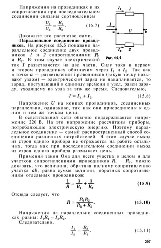 Напряжения на проводниках и их
сопротивления при последовательном
соединении связаны соотношением
(15.7)
Докажите это равенство сами.
Параллельное соединение провод­
ников. На рисунке 15.5 показано па­
раллельное соединение двух провод­
ников 1 и 2 сопротивлениями
и . В этом случае электрический
ток разветвляется на две части. Силу тока в первом
и втором проводниках обозначим через и . Так как
в точке — разветвлении проводников (такую точку назы­
вают узлом) — электрический заряд не накапливается, то
заряд, поступающий в единицу времени в узел, равен заря­
ду, уходящему из узла за это же время. Следовательно,
(15.8)
Напряжение на концах проводников, соединенных
параллельно, одинаково, так как они присоединены к од­
ним и тем же точкам цепи.
В осветительной сети обычно поддерживается напря­
жение 220 В. На это напряжение рассчитаны приборы,
потребляющие электрическую энергию. Поэтому парал­
лельное соединение — самый распространенный способ со­
единения различных потребителей. В этом случае выход
из строя одного прибора не отражается на работе осталь­
ных, тогда как при последовательном соединении выход
из строя одного прибора размыкает цепь.
Применяя закон Ома для всего участка в целом и для
участков сопротивлениями проводников и , можно
доказать, что величина, обратная полному сопротивлению
участка , равна сумме величин, обратных сопротивле­
ниям отдельных проводников:
(15.9)
Отсюда следует, что
(15.10)
Напряжения на параллельно соединенных проводни­
ках равны:
Следовательно,
(15.11)
297
 