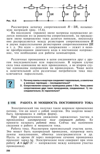 Рис. 15.6
Рассмотрим цепочку сопротивлений , называе­
мую матрицей (рис. 15.6).
На последнем (правом) звене матрицы напряжение де­
лится пополам из-за равенства сопротивлений, на предыду­
щем звене напряжение тоже делится пополам, поскольку
оно распределяется между резистором сопротивлением
и двумя параллельными резисторами сопротивлениями
и т. д. Эта идея — деления напряжения — лежит в осно­
ве преобразования двоичного кода в постоянное напряже­
ние, что необходимо для работы компьютеров.
Различные проводники в цепи соединяются друг с дру­
гом последовательно или параллельно. В первом случае
сила тока одинакова во всех проводниках, а во втором слу­
чае одинаковы напряжения на проводниках. Чаще всего
к осветительной сети различные потребители тока под­
ключаются параллельно.
1. Почему лампы в квартире соединяют параллельно, а лампочки
в елочных гирляндах — последовательно?
2. Сопротивление каждого проводника равно 1 Ом. Чему равно
сопротивление двух таких проводников, соединенных: 1) по­
следовательно; 2) параллельно?
РАБОТА И МОЩНОСТЬ ПОСТОЯННОГО ТОКА
Электрический ток получил такое широкое применение
потому, что он несет с собой энергию. Эта энергия может
быть превращена в любую форму.
При упорядоченном движении заряженных частиц в
проводнике электрическое поле совершает работу. Ее
принято называть работой тока. Сейчас мы напомним
сведения о работе и мощности тока.
Работа тока. Рассмотрим произвольный участок цепи.
Это может быть однородный проводник, например нить
лампы накаливания, обмотка электродвигателя и др.
Пусть за время через поперечное сечение проводника
проходит заряд . Электрическое поле совершит при этом
работу ( — напряжение между концами участка
проводника).
298
 