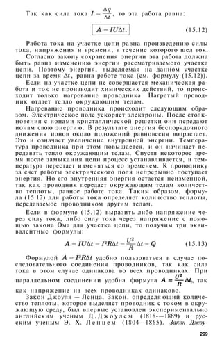 Так как сила тока , то эта работа равна:
(15.12)
Работа тока на участке цепи равна произведению силы
тока, напряжения и времени, в течение которого шел ток.
Согласно закону сохранения энергии эта работа должна
быть равна изменению энергии рассматриваемого участка
цепи. Поэтому энергия, выделяемая на данном участке
цепи за время , равна работе тока (см. формулу (15.12)).
Если на участке цепи не совершается механическая ра­
бота и ток не производит химических действий, то проис­
ходит только нагревание проводника. Нагретый провод­
ник отдает тепло окружающим телам.
Нагревание проводника происходит следующим обра­
зом. Электрическое поле ускоряет электроны. После столк­
новения с ионами кристаллической решетки они передают
ионам свою энергию. В результате энергия беспорядочного
движения ионов около положений равновесия возрастает.
Это и означает увеличение внутренней энергии. Темпера­
тура проводника при этом повышается, и он начинает пе­
редавать тепло окружающим телам. Спустя некоторое вре­
мя после замыкания цепи процесс устанавливается, и тем­
пература перестает изменяться со временем. К проводнику
за счет работы электрического поля непрерывно поступает
энергия. Но его внутренняя энергия остается неизменной,
так как проводник передает окружающим телам количест­
во теплоты, равное работе тока. Таким образом, форму­
ла (15.12) для работы тока определяет количество теплоты,
передаваемое проводником другим телам.
Если в формуле (15.12) выразить либо напряжение че­
рез силу тока, либо силу тока через напряжение с помо­
щью закона Ома для участка цепи, то получим три экви­
валентные формулы:
(15.13)
Формулой удобно пользоваться в случае по­
следовательного соединения проводников, так как сила
тока в этом случае одинакова во всех проводниках. При
параллельном соединении удобна формула , так
как напряжение на всех проводниках одинаково.
Закон Джоуля — Ленца. Закон, определяющий количе­
ство теплоты, которое выделяет проводник с током в окру­
жающую среду, был впервые установлен экспериментально
английским ученым Д . Д ж о у л е м (1818-—1889) и рус­
ским ученым Э. X. Л е н ц е м (1804—1865). Закон Джоу-
299
 