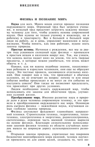 В В Е Д Е Н И Е
ФИЗИКА И ПОЗНАНИЕ МИРА
Наука для всех. Много веков длится процесс познания
окружающего мира. Огромный труд был затрачен учены­
ми, и немалый труд предстоит затратить каждому молодо­
му человеку для того, чтобы усвоить основы современной
науки. Они нужны не только ученому и инженеру, но и
рабочему и трактористу. Все в большей и большей мере
люди на работе, да и дома, управляют машинами и меха­
низмами. Чтобы понять, как они работают, нужно знать
законы природы.
Простые истины. Начиная с рождения, все мы за два-
три года усваиваем солидный курс физики — привыкаем
к простым вещам и явлениям вокруг нас. Так, мы узнаем,
что камень всегда падает вниз на землю, что есть твердые
предметы, о которые можно ушибиться, что огонь может
обжечь и т. д.
Однако, как ни важны подобные знания, накапливае­
мые ребенком и взрослым человеком, они еще не образуют
науку. Это частные правила, касающиеся отдельных явле­
ний. Они говорят нам о том, что произойдет в обычных
условиях, но не отвечают на вопрос: почему те или иные
события вообще происходят и не могут ли эти события не
наступить совсем? Они также не позволяют предсказать,
что произойдет при других условиях.
Людям необходимо понять окружающий мир, чтобы
использовать его законы для облегчения труда, улучше­
ния условий жизни.
Преобразование мира. Именно развитие наук о приро­
де дало в руки человека современную технику, и это при­
вело к преобразованию окружающего нас мира. Основную
роль сыграла физика — важнейшая наука, изучающая са­
мые глубокие законы природы.
Физика составляет фундамент главнейших направле­
ний техники. Строительная техника, гидротехника, тепло­
техника, электротехника и энергетика, радиоэлектроника,
светотехника, огромная часть военной техники выросли
на основе физики. Благодаря сознательному использова­
нию законов физики техника из области случайных нахо­
док вышла на широкую дорогу целенаправленного разви­
тия.
Открывая законы природы, спрятанные под покровом
бесконечно многообразного мира явлений, человек научил­
ся применять их для своих целей, создавать то, чего ни-
з
 
