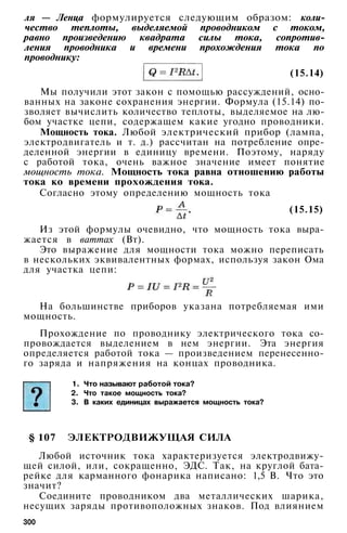 ля — Ленца формулируется следующим образом: коли­
чество теплоты, выделяемой проводником с током,
равно произведению квадрата силы тока, сопротив­
ления проводника и времени прохождения тока по
проводнику:
Мы получили этот закон с помощью рассуждений, осно­
ванных на законе сохранения энергии. Формула (15.14) по­
зволяет вычислить количество теплоты, выделяемое на лю­
бом участке цепи, содержащем какие угодно проводники.
Мощность тока. Любой электрический прибор (лампа,
электродвигатель и т. д.) рассчитан на потребление опре­
деленной энергии в единицу времени. Поэтому, наряду
с работой тока, очень важное значение имеет понятие
мощность тока. Мощность тока равна отношению работы
тока ко времени прохождения тока.
Согласно этому определению мощность тока
(15.15)
Из этой формулы очевидно, что мощность тока выра­
жается в ваттах (Вт).
Это выражение для мощности тока можно переписать
в нескольких эквивалентных формах, используя закон Ома
для участка цепи:
На большинстве приборов указана потребляемая ими
мощность.
Прохождение по проводнику электрического тока со­
провождается выделением в нем энергии. Эта энергия
определяется работой тока — произведением перенесенно­
го заряда и напряжения на концах проводника.
1. Что называют работой тока?
2. Что такое мощность тока?
3. В каких единицах выражается мощность тока?
§ 107 ЭЛЕКТРОДВИЖУЩАЯ СИЛА
Любой источник тока характеризуется электродвижу­
щей силой, или, сокращенно, ЭДС. Так, на круглой бата­
рейке для карманного фонарика написано: 1,5 В. Что это
значит?
Соедините проводником два металлических шарика,
несущих заряды противоположных знаков. Под влиянием
300
(15.14)
 