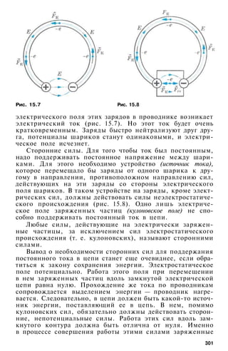 Рис. 15.7 Рис. 15.8
электрического поля этих зарядов в проводнике возникает
электрический ток (рис. 15.7). Но этот ток будет очень
кратковременным. Заряды быстро нейтрализуют друг дру­
га, потенциалы шариков станут одинаковыми, и электри­
ческое поле исчезнет.
Сторонние силы. Для того чтобы ток был постоянным,
надо поддерживать постоянное напряжение между шари­
ками. Для этого необходимо устройство (источник тока),
которое перемещало бы заряды от одного шарика к дру­
гому в направлении, противоположном направлению сил,
действующих на эти заряды со стороны электрического
поля шариков. В таком устройстве на заряды, кроме элект­
рических сил, должны действовать силы неэлектростатиче­
ского происхождения (рис. 15.8). Одно лишь электриче­
ское поле заряженных частиц (кулоновское поле) не спо­
собно поддерживать постоянный ток в цепи.
Любые силы, действующие на электрически заряжен­
ные частицы, за исключением сил электростатического
происхождения (т. е. кулоновских), называют сторонними
силами.
Вывод о необходимости сторонних сил для поддержания
постоянного тока в цепи станет еще очевиднее, если обра­
титься к закону сохранения энергии. Электростатическое
поле потенциально. Работа этого поля при перемещении
в нем заряженных частиц вдоль замкнутой электрической
цепи равна нулю. Прохождение же тока по проводникам
сопровождается выделением энергии — проводник нагре­
вается. Следовательно, в цепи должен быть какой-то источ­
ник энергии, поставляющий ее в цепь. В нем, помимо
кулоновских сил, обязательно должны действовать сторон­
ние, непотенциальные силы. Работа этих сил вдоль зам­
кнутого контура должна быть отлична от нуля. Именно
в процессе совершения работы этими силами заряженные
301
 