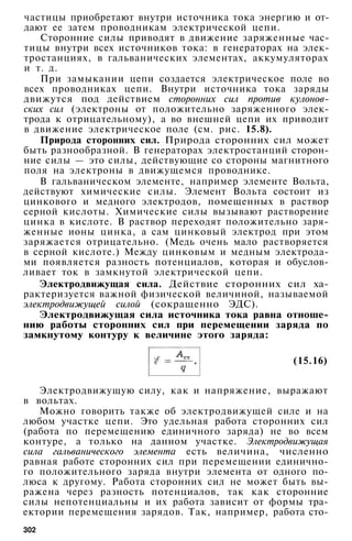 частицы приобретают внутри источника тока энергию и от­
дают ее затем проводникам электрической цепи.
Сторонние силы приводят в движение заряженные час­
тицы внутри всех источников тока: в генераторах на элек­
тростанциях, в гальванических элементах, аккумуляторах
и т. д.
При замыкании цепи создается электрическое поле во
всех проводниках цепи. Внутри источника тока заряды
движутся под действием сторонних сил против кулонов-
ских сил (электроны от положительно заряженного элек­
трода к отрицательному), а во внешней цепи их приводит
в движение электрическое поле (см. рис. 15.8).
Природа сторонних сил. Природа сторонних сил может
быть разнообразной. В генераторах электростанций сторон­
ние силы — это силы, действующие со стороны магнитного
поля на электроны в движущемся проводнике.
В гальваническом элементе, например элементе Вольта,
действуют химические силы. Элемент Вольта состоит из
цинкового и медного электродов, помещенных в раствор
серной кислоты. Химические силы вызывают растворение
цинка в кислоте. В раствор переходят положительно заря­
женные ионы цинка, а сам цинковый электрод при этом
заряжается отрицательно. (Медь очень мало растворяется
в серной кислоте.) Между цинковым и медным электрода­
ми появляется разность потенциалов, которая и обуслов­
ливает ток в замкнутой электрической цепи.
Электродвижущая сила. Действие сторонних сил ха­
рактеризуется важной физической величиной, называемой
электродвижущей силой (сокращенно ЭДС).
Электродвижущая сила источника тока равна отноше­
нию работы сторонних сил при перемещении заряда по
замкнутому контуру к величине этого заряда:
(15.16)
Электродвижущую силу, как и напряжение, выражают
в вольтах.
Можно говорить также об электродвижущей силе и на
любом участке цепи. Это удельная работа сторонних сил
(работа по перемещению единичного заряда) не во всем
контуре, а только на данном участке. Электродвижущая
сила гальванического элемента есть величина, численно
равная работе сторонних сил при перемещении единично­
го положительного заряда внутри элемента от одного по­
люса к другому. Работа сторонних сил не может быть вы­
ражена через разность потенциалов, так как сторонние
силы непотенциальны и их работа зависит от формы тра­
ектории перемещения зарядов. Так, например, работа сто-
302
 