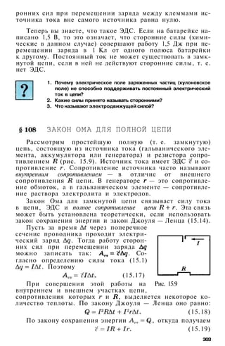 ронних сил при перемещении заряда между клеммами ис­
точника тока вне самого источника равна нулю.
Теперь вы знаете, что такое ЭДС. Если на батарейке на­
писано 1,5 В, то это означает, что сторонние силы (хими­
ческие в данном случае) совершают работу 1,5 Дж при пе­
ремещении заряда в 1 Кл от одного полюса батарейки
к другому. Постоянный ток не может существовать в замк­
нутой цепи, если в ней не действуют сторонние силы, т. е.
нет ЭДС.
1. Почему электрическое поле заряженных частиц (кулоновское
поле) не способно поддерживать постоянный электрический
ток в цепи?
2. Какие силы принято называть сторонними?
3. Что называют электродвижущей силой?
ЗАКОН ОМА ДЛЯ ПОЛНОЙ ЦЕПИ
Рассмотрим простейшую полную (т. е. замкнутую)
цепь, состоящую из источника тока (гальванического эле­
мента, аккумулятора или генератора) и резистора сопро­
тивлением (рис. 15.9). Источник тока имеет ЭДС и со­
противление . Сопротивление источника часто называют
внутренним сопротивлением — в отличие от внешнего
сопротивления цепи. В генераторе — это сопротивле­
ние обмоток, а в гальваническом элементе — сопротивле­
ние раствора электролита и электродов.
Закон Ома для замкнутой цепи связывает силу тока
в цепи, ЭДС и полное сопротивление цепи . Эта связь
может быть установлена теоретически, если использовать
закон сохранения энергии и закон Джоуля — Ленца (15.14).
Пусть за время через поперечное
сечение проводника проходит электри­
ческий заряд . Тогда работу сторон­
них сил при перемещении заряда
можно записать так: . Со­
гласно определению силы тока (15.1)
. Поэтому
(15.17)
При совершении этой работы на Рис. 15.9
внутреннем и внешнем участках цепи,
сопротивления которых и , выделяется некоторое ко­
личество теплоты. По закону Джоуля — Ленца оно равно:
(15.18)
По закону сохранения энергии , откуда получаем
(15.19)
зоз
 