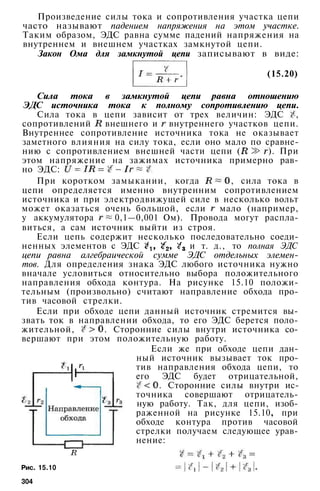 Произведение силы тока и сопротивления участка цепи
часто называют падением напряжения на этом участке.
Таким образом, ЭДС равна сумме падений напряжения на
внутреннем и внешнем участках замкнутой цепи.
Закон Ома для замкнутой цепи записывают в виде:
(15.20)
Сила тока в замкнутой цепи равна отношению
ЭДС источника тока к полному сопротивлению цепи.
Сила тока в цепи зависит от трех величин: ЭДС ,
сопротивлений внешнего и внутреннего участков цепи.
Внутреннее сопротивление источника тока не оказывает
заметного влияния на силу тока, если оно мало по сравне­
нию с сопротивлением внешней части цепи ( ). При
этом напряжение на зажимах источника примерно рав­
но ЭДС:
При коротком замыкании, когда , сила тока в
цепи определяется именно внутренним сопротивлением
источника и при электродвижущей силе в несколько вольт
может оказаться очень большой, если мало (например,
у аккумулятора 0,1—0,001 Ом). Провода могут распла­
виться, а сам источник выйти из строя.
Если цепь содержит несколько последовательно соеди­
ненных элементов с ЭДС и т. д., то полная ЭДС
цепи равна алгебраической сумме ЭДС отдельных элемен­
тов. Для определения знака ЭДС любого источника нужно
вначале условиться относительно выбора положительного
направления обхода контура. На рисунке 15.10 положи­
тельным (произвольно) считают направление обхода про­
тив часовой стрелки.
Если при обходе цепи данный источник стремится вы­
звать ток в направлении обхода, то его ЭДС берется поло­
жительной, . Сторонние силы внутри источника со­
вершают при этом положительную работу.
Если же при обходе цепи дан­
ный источник вызывает ток про­
тив направления обхода цепи, то
его ЭДС будет отрицательной,
. Сторонние силы внутри ис­
точника совершают отрицатель­
ную работу. Так, для цепи, изоб­
раженной на рисунке 15.10, при
обходе контура против часовой
стрелки получаем следующее урав­
нение:
Рис. 15.10
304
 