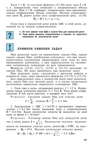 Если , то согласно формуле (15.20) сила тока
т. е. направление тока совпадает с направлением обхода
контура. При , наоборот, направление тока противопо­
ложно направлению обхода контура. Полное сопротивле­
ние цепи равно сумме всех сопротивлений (рис. 15.10):
Сила тока в замкнутой цепи равна ЭДС в этой цепи, де­
ленной на ее полное сопротивление.
1. От чего зависит знак ЭДС в законе Ома для замкнутой цепи!
2. Чему равно внешнее сопротивление в случаях: а) короткого
замыкания; 6) разомкнутой цепи!
ПРИМЕРЫ РЕШЕНИЯ ЗАДАЧ
При решении задач на применение закона Ома, кроме
самого закона Ома, необходимо учитывать, что при после­
довательном соединении проводников сила тока во всех
проводниках одинакова, а при параллельном их соедине­
нии напряжение одинаково на всех проводниках.
Формулы (15.6), (15.7), (15.9) и (15.11) вытекают из
закона Ома. Их надо применять при решении задач.
При решении задач, связанных с расчетом работы и
мощности тока, надо применять формулы (15.13) и (15.15).
Для определения тока в замкнутой цепи надо использо­
вать закон Ома для полной цепи, а в случае нескольких
источников правильно определить суммарную ЭДС.
1. Сила тока в цепи, содержащей реостат, I = 3,2 А. Напря­
жение между клеммами реостата U = 14,4 В. Чему равно сопро­
тивление R той части реостата, в которой идет ток?
Р е ш е н и е . Согласно закону Ома для участка цепи
, отсюда 4,5 Ом.
2. Аккумулятор с ЭДС = 6,0 В и внутренним сопротив­
лением = 0,1 Ом питает внешнюю цепь с сопротивлением
= 12,4 Ом. Какое количество теплоты выделится во всей
цепи за время = 10 мин?
Р е ш е н и е . Согласно закону Ома для замкнутой цепи
ток в цепи равен . Количество теплоты, выделив­
шееся на внешнем участке цепи, равно , на внут­
реннем — . Полное количество теплоты равно:
305
 