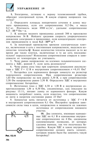 УПРАЖНЕНИЕ 19
1. Электроны, летящие к экрану телевизионной трубки,
образуют электронный пучок. В какую сторону направлен ток
пучка?
2. Определите площадь поперечного сечения и длину мед­
ного проводника, если его сопротивление 0,2 Ом, а масса
0,2 кг. Плотность меди 8900 кг/м3
, удельное сопротивление
Ом • м.
3. К концам медного проводника длиной 300 м приложено
напряжение 36 В. Найдите среднюю скорость упорядоченного
движения электронов в проводнике, если концентрация электро­
нов проводимости в меди
4. За некоторый промежуток времени электрическая плит­
ка, включенная в сеть с постоянным напряжением, выделила ко­
личество теплоты . Какое количество теплоты выделят за то же
время две такие плитки, включенные в ту же сеть последова­
тельно? параллельно? Изменение сопротивления спирали в зави­
симости от температуры не учитывать.
5. Чему равно напряжение на клеммах гальванического эле­
мента с ЭДС, равной , если цепь разомкнута?
6. Чему равна сила тока при коротком замыкании аккумуля­
тора с ЭДС = 12 В и внутренним сопротивлением =0,01 Ом?
7. Батарейка для карманного фонаря замкнута на резистор
переменного сопротивления. При сопротивлении резистора
1,65 Ом напряжение на нем равно 3,30 В, а при сопротивлении
3,50 Ом напряжение равно 3,50 В. Определите ЭДС и внутреннее
сопротивление батарейки.
8. Источники тока с ЭДС 4,50 и 1,50 В и внутренними со­
противлениями 1,50 и 0,50 Ом, соединенные, как показано на
рисунке 15.11, питают лампу от карманного фонаря. Какую
мощность потребляет лампа, если известно, что сопротивление
ее нити в нагретом состоянии равно 23 Ом?
9. Замкнутая цепь питается от источника с ЭДС = 6 В
и внутренним сопротивлением 0,1 Ом. Постройте графики зави­
симости силы тока в цепи, напряжения и мощности на зажимах
источника от сопротивления внешнего
участка.
10. Два элемента, имеющие одинако­
вые ЭДС по 4,1 В и одинаковые внутрен­
ние сопротивления по 4 Ом, соединены
одноименными полюсами, от которых
сделаны выводы, так что получилась ба­
тарейка. Какую ЭДС и какое внутреннее
сопротивление должен иметь элемент,
которым можно было бы заменить такую
батарейку?
306
 