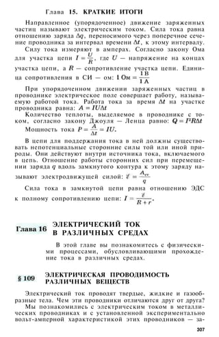 Глава 15. КРАТКИЕ ИТОГИ
Направленное (упорядоченное) движение заряженных
частиц называют электрическим током. Сила тока равна
отношению заряда , переносимого через поперечное сече­
ние проводника за интервал времени , к этому интервалу.
Силу тока измеряют в амперах. Согласно закону Ома
для участка цепи , где — напряжение на концах
участка цепи, а — сопротивление участка цепи. Едини­
ца сопротивления в СИ — ом:
При упорядоченном движении заряженных частиц в
проводнике электрическое поле совершает работу, называ­
емую работой тока. Работа тока за время на участке
проводника равна:
Количество теплоты, выделяемое в проводнике с то­
ком, согласно закону Джоуля — Ленца равно:
Мощность тока
В цепи для поддержания тока в ней должны существо­
вать непотенциальные сторонние силы той или иной при­
роды. Они действуют внутри источника тока, включаемого
в цепь. Отношение работы сторонних сил при перемеще­
нии заряда вдоль замкнутого контура к этому заряду на-
Сила тока в замкнутой цепи равна отношению ЭДС
к полному сопротивлению цепи:
ЭЛЕКТРИЧЕСКИЙ ТОК
В РАЗЛИЧНЫХ СРЕДАХ
В этой главе вы познакомитесь с физически­
ми процессами, обусловливающими прохожде­
ние тока в различных средах.
ЭЛЕКТРИЧЕСКАЯ ПРОВОДИМОСТЬ
РАЗЛИЧНЫХ ВЕЩЕСТВ
Электрический ток проводят твердые, жидкие и газооб­
разные тела. Чем эти проводники отличаются друг от друга?
Мы познакомились с электрическим током в металли­
ческих проводниках и с установленной экспериментально
вольт-амперной характеристикой этих проводников — за-
307
зывают электродвижущей силой:
 