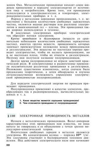 коном Ома. Металлические проводники находят самое ши­
рокое применение в передаче электроэнергии от источни­
ков тока к потребителям. Кроме того, эти проводники
используются в электродвигателях и генераторах, элект­
ронагревательных приборах и т. д.
Наряду с металлами хорошими проводниками, т. е. ве­
ществами с большим количеством свободных заряженных
частиц, являются водные растворы или расплавы электро­
литов и ионизованный газ — плазма. Эти проводники так­
же широко используются в технике.
В вакуумных электронных приборах электрический
ток образуют потоки электронов.
Кроме проводников и диэлектриков (веществ со срав­
нительно небольшим количеством свободных заряженных
частиц), имеется группа веществ, проводимость которых
занимает промежуточное положение между проводниками
и диэлектриками. Эти вещества не настолько хорошо про­
водят электричество, чтобы их назвать проводниками, но
и не настолько плохо, чтобы их отнести к диэлектрикам.
Поэтому они получили название полупроводников.
Долгое время полупроводники не играли заметной прак­
тической роли. В электротехнике и радиотехнике применя­
ли исключительно различные проводники и диэлектрики.
Положение существенно изменилось, когда сначала была
предсказана теоретически, а затем обнаружена и изучена
легкоосуществимая возможность управления электриче­
ской проводимостью полупроводников.
Для передачи электрической энергии по проводам при­
меняют проводники.
Полупроводники применяют в качестве элементов, пре­
образующих ток в радиоприемниках, вычислительных ма­
шинах и т. д.
1. Какие вещества являются хорошими проводниками!
2. Чем отличаются проводники от полупроводников!
ЭЛЕКТРОННАЯ ПРОВОДИМОСТЬ МЕТАЛЛОВ
Начнем с металлических проводников. Вольт-амперная
характеристика этих проводников нам известна, но пока
ничего не говорилось о ее объяснении с точки зрения мо-
лекулярно-кинетической теории.
Носителями свободных зарядов в металлах являются
электроны. Их концентрация велика — порядка 1/м3
.
Эти электроны участвуют в беспорядочном тепловом дви­
жении. Под действием электрического поля они начинают
308
 