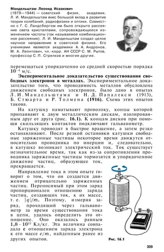 Мандельштам Леонид Исаакович
(1879—1944) — советский физик, академик.
Л. И. Мандельштам внес большой вклад в развитие
теории колебаний, радиофизики и оптики. Совмест­
но с Г. С. Ландсбергом им было открыто рассея­
ние света кристаллами, сопровождающееся из­
менением частоты (так называемое комбинацион­
ное рассеяние). Л. И. Мандельштам создал целое
научное направление в советской физике. Его
учениками являются академики А. А. Андронов,
М. А. Леонтович, чл.-корр. АН СССР С. М. Рытов,
профессор С . П . Стрелков и многие другие.
перемещаться упорядоченно со средней скоростью порядка
м/с.
Экспериментальное доказательство существования сво­
бодных электронов в металлах. Экспериментальное дока­
зательство того, что проводимость металлов обусловлена
движением свободных электронов, было дано в опытах
Л . И . М а н д е л ь ш т а м а и Н. Д. П а п а л е к с и (1913),
Б. С т ю а р т а и Р. Т о л м е н а (1916). Схема этих опытов
такова.
На катушку наматывают проволоку, концы которой
припаивают к двум металлическим дискам, изолирован­
ным друг от друга (рис. 16.1). К концам дисков при помо­
щи скользящих контактов подключают гальванометр.
Катушку приводят в быстрое вращение, а затем резко
останавливают. После резкой остановки катушки свобод­
ные заряженные частицы некоторое время движутся от­
носительно проводника по инерции и, следовательно,
в катушке возникает электрический ток. Ток существует
незначительное время, так как из-за сопротивления про­
водника заряженные частицы тормозятся и упорядоченное
движение частиц, образующее ток,
прекращается.
Направление тока в этом опыте го­
ворит о том, что он создается дви­
жением отрицательно заряженных
частиц. Переносимый при этом заряд
пропорционален отношению заряда
частиц, создающих ток, к их массе,
т. е. Поэтому, измеряя за­
ряд, проходящий через гальвано­
метр за время существования тока
в цепи, удалось определить это от­
ношение. Оно оказалось равным
Кл/кг. Эта величина совпа­
дала с отношением заряда электрона
к его массе , найденным ранее из
других опытов.
309
 