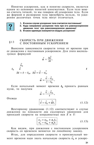 Понятие ускорения, как и понятие скорости, является
одним из основных понятий кинематики. Если тело мож­
но считать точкой, то мы говорим об ускорении тела. Если
же формой и размерами тела пренебречь нельзя, то уско­
рения различных точек тела могут отличаться.
1. В каком случае ускорение тела считается постоянным!
2. Куда направлено ускорение тела при его равноускоренном
движении тела' при равнозамедленном движении!
3. В каких единицах измеряется модуль ускорения!
§ 1 3
СКОРОСТЬ ПРИ ДВИЖЕНИИ
С ПОСТОЯННЫМ УСКОРЕНИЕМ
Выясним зависимости скорости точки от времени при
ее движении с постоянным ускорением. Для этого восполь­
зуемся формулой
Если начальный момент времени принять равным
нулю, то получим
Отсюда
(1.12)
Векторному уравнению (1.12) соответствуют в случае
движения на плоскости два скалярных уравнения для
проекций скорости на координатные оси X и Y:
(1.13)
31
Как видим, при движении с постоянным ускорением
скорость со временем меняется по линейному закону.
Итак, для определения скорости в произвольный мо­
мент времени надо знать начальную скорость и ускоре-
 