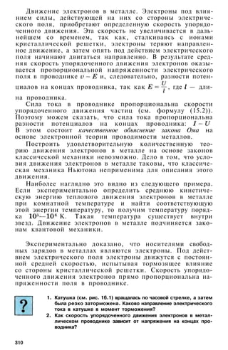 Движение электронов в металле. Электроны под влия­
нием силы, действующей на них со стороны электриче­
ского поля, приобретают определенную скорость упорядо­
ченного движения. Эта скорость не увеличивается в даль­
нейшем со временем, так как, сталкиваясь с ионами
кристаллической решетки, электроны теряют направлен­
ное движение, а затем опять под действием электрического
поля начинают двигаться направленно. В результате сред­
няя скорость упорядоченного движения электронов оказы­
вается пропорциональной напряженности электрического
поля в проводнике и, следовательно, разности потен­
циалов на концах проводника, так как , где — дли­
на проводника.
Сила тока в проводнике пропорциональна скорости
упорядоченного движения частиц (см. формулу (15.2)).
Поэтому можем сказать, что сила тока пропорциональна
разности потенциалов на концах проводника:
В этом состоит качественное объяснение закона Ома на
основе электронной теории проводимости металлов.
Построить удовлетворительную количественную тео­
рию движения электронов в металле на основе законов
классической механики невозможно. Дело в том, что усло­
вия движения электронов в металле таковы, что классиче­
ская механика Ньютона неприменима для описания этого
движения.
Наиболее наглядно это видно из следующего примера.
Если экспериментально определить среднюю кинетиче­
скую энергию теплового движения электронов в металле
при комнатной температуре и найти соответствующую
этой энергии температуру, то получим температуру поряд­
ка К. Такая температура существует внутри
звезд. Движение электронов в металле подчиняется зако­
нам квантовой механики.
Экспериментально доказано, что носителями свобод­
ных зарядов в металлах являются электроны. Под дейст­
вием электрического поля электроны движутся с постоян­
ной средней скоростью, испытывая тормозящее влияние
со стороны кристаллической решетки. Скорость упорядо­
ченного движения электронов прямо пропорциональна на­
пряженности поля в проводнике.
1. Катушка (см. рис. 16.1) вращалась по часовой стрелке, а затем
была резко заторможена. Каково направление электрического
тока в катушке в момент торможения?
2. Как скорость упорядоченного движения электронов в метал­
лическом проводнике зависит от напряжения на концах про­
водника?
310
 