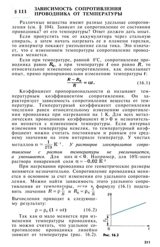 ЗАВИСИМОСТЬ СОПРОТИВЛЕНИЯ
ПРОВОДНИКА ОТ ТЕМПЕРАТУРЫ
Различные вещества имеют разные удельные сопротив­
ления (см. § 104). Зависит ли сопротивление от состояния
проводника? от его температуры? Ответ должен дать опыт.
Если пропустить ток от аккумулятора через стальную
спираль, а затем начать нагревать ее в пламени горелки,
то амперметр покажет уменьшение силы тока. Это означа­
ет, что с изменением температуры сопротивление провод­
ника меняется.
Если при температуре, равной 0°С, сопротивление про­
водника равно , а при температуре оно равно , то
относительное изменение сопротивления, как показывает
опыт, прямо пропорционально изменению температуры :
(16.1)
Коэффициент пропорциональности называют тем­
пературным коэффициентом сопротивления. Он ха­
рактеризует зависимость сопротивления вещества от тем­
пературы. Температурный коэффициент сопротивления
численно равен относительному изменению сопротивле­
ния проводника при нагревании на 1 К. Для всех метал­
лических проводников коэффициент и незначитель­
но меняется с изменением температуры. Если интервал
изменения температуры невелик, то температурный коэф­
фициент можно считать постоянным и равным его сред­
нему значению на этом интервале температур. У чистых
металлов . У растворов электролитов сопро­
тивление с ростом температуры не увеличивается,
а уменьшается. Для них . Например, для 10%-ного
раствора поваренной соли
При нагревании проводника его геометрические размеры
меняются незначительно. Сопротивление проводника меня­
ется в основном за счет изменения его удельного сопротив­
ления. Можно найти зависимость этого удельного сопро­
тивления от температуры, если в формулу (16.1) подста­
вить значения и
Вычисления приводят к следующе­
му результату:
(16.2)
Так как мало меняется при из­
менении температуры проводника,
то можно считать, что удельное со­
противление проводника линейно
зависит от температуры (рис. 16.2).
311
 