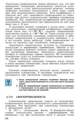 Увеличение сопротивления можно объяснить тем, что при
повышении температуры увеличивается амплитуда коле­
баний ионов в узлах кристаллической решетки, поэтому
свободные электроны сталкиваются с ними чаще, теряя
при этом направленность движения. Хотя коэффициент а
довольно мал, учет зависимости сопротивления от темпе­
ратуры при расчете нагревательных приборов совершенно
необходим. Так, сопротивление вольфрамовой нити лампы
накаливания увеличивается при прохождении по ней тока
более чем в 10 раз.
У некоторых сплавов, например у сплава меди с нике­
лем (константан), температурный коэффициент сопротив­
ления очень мал: ; удельное сопротивление
константана велико: . Такие сплавы исполь­
зуют для изготовления эталонных сопротивлений и доба­
вочных сопротивлений к измерительным приборам, т. е.
в тех случаях, когда требуется, чтобы сопротивление за­
метно не менялось при колебаниях температуры.
Зависимость сопротивления металлов от температуры
используют в термометрах сопротивления. Обычно в ка­
честве основного рабочего элемента такого термометра бе­
рут платиновую проволоку, зависимость сопротивления
которой от температуры хорошо известна. Об изменениях
температуры судят по изменению сопротивления проволо­
ки, которое можно измерить.
Такие термометры позволяют измерять очень низкие
и очень высокие температуры, когда обычные жидкостные
термометры непригодны.
Удельное сопротивление металлов растет линейно с
увеличением температуры. У растворов электролитов оно
уменьшается при увеличении температуры.
1. Когда электрическая лампочка потребляет большую мощ­
ность: сразу после включения ее в сеть или спустя несколько
минут?
2. Если бы сопротивление спирали электроплитки не менялось
с температурой, то ее длина при номинальной мощности дол­
жна быть большей или меньшей?
СВЕРХПРОВОДИМОСТЬ
Сопротивление проводников зависит от температуры.
Сопротивление металлов уменьшается с уменьшением тем­
пературы. Что произойдет при стремлении температуры
к абсолютному нулю?
В 1911 г. голландский физик X. Камерлинг-Оннес
открыл замечательное явление — сверхпроводимость. Он
обнаружил, что при охлаждении ртути в жидком гелии
312
 