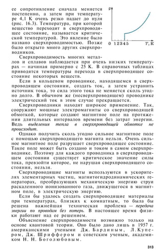 ее сопротивление сначала меняется
постепенно, а затем при температу­
ре 4,1 К очень резко падает до нуля
(рис. 16.3). Температура, при которой
вещество переходит в сверхпроводя­
щее состояние, называется критиче­
ской температурой. Это явление было
названо сверхпроводимостью. Позже
было открыто много других сверхпро­
водников.
Сверхпроводимость многих метал­
лов и сплавов наблюдается при очень низких температу­
рах — начиная примерно с 25 К. В справочных таблицах
приводятся температуры перехода в сверхпроводящее со­
стояние некоторых веществ.
Если в кольцевом проводнике, находящемся в сверх­
проводящем состоянии, создать ток, а затем устранить
источник тока, то сила этого тока не меняется сколь угод­
но долго. В обычном же (несверхпроводящем) проводнике
электрический ток в этом случае прекращается.
Сверхпроводники находят широкое применение. Так,
сооружают мощные электромагниты со сверхпроводящей
обмоткой, которые создают магнитное поле на протяже­
нии длительных интервалов времени без затрат энергии.
Ведь выделения тепла в сверхпроводящей обмотке не
происходит.
Однако получить сколь угодно сильное магнитное поле
с помощью сверхпроводящего магнита нельзя. Очень силь­
ное магнитное поле разрушает сверхпроводящее состояние.
Такое поле может быть создано и током в самом сверхпро­
воднике. Поэтому для каждого проводника в сверхпроводя­
щем состоянии существует критическое значение силы
тока, превзойти которое, не нарушая сверхпроводящего со­
стояния, нельзя.
Сверхпроводящие магниты используются в ускорите­
лях элементарных частиц, магнитогидродинамических ге­
нераторах, преобразующих механическую энергию струи
раскаленного ионизованного газа, движущегося в магнит­
ном поле, в электрическую энергию.
Если бы удалось создать сверхпроводящие материалы
при температурах, близких к комнатным, то была бы
решена важнейшая техническая проблема — передача
энергии по проводам без потерь. В настоящее время физи­
ки работают над ее решением.
Объяснение сверхпроводимости возможно только на
основе квантовой теории. Оно было дано лишь в 1957 г.
американскими учеными Дж. Б а р д и н ы м , Л . К у п е ­
р о м , Дж. Ш р и ф ф е р о м и советским ученым, академи­
ком Н. Н. Б о г о л ю б о в ы м .
313
 