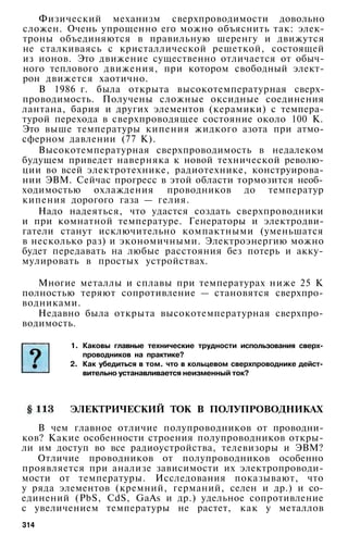 Физический механизм сверхпроводимости довольно
сложен. Очень упрощенно его можно объяснить так: элек­
троны объединяются в правильную шеренгу и движутся
не сталкиваясь с кристаллической решеткой, состоящей
из ионов. Это движение существенно отличается от обыч­
ного теплового движения, при котором свободный элект­
рон движется хаотично.
В 1986 г. была открыта высокотемпературная сверх­
проводимость. Получены сложные оксидные соединения
лантана, бария и других элементов (керамики) с темпера­
турой перехода в сверхпроводящее состояние около 100 К.
Это выше температуры кипения жидкого азота при атмо­
сферном давлении (77 К).
Высокотемпературная сверхпроводимость в недалеком
будущем приведет наверняка к новой технической револю­
ции во всей электротехнике, радиотехнике, конструирова­
нии ЭВМ. Сейчас прогресс в этой области тормозится необ­
ходимостью охлаждения проводников до температур
кипения дорогого газа — гелия.
Надо надеяться, что удастся создать сверхпроводники
и при комнатной температуре. Генераторы и электродви­
гатели станут исключительно компактными (уменьшатся
в несколько раз) и экономичными. Электроэнергию можно
будет передавать на любые расстояния без потерь и акку­
мулировать в простых устройствах.
Многие металлы и сплавы при температурах ниже 25 К
полностью теряют сопротивление — становятся сверхпро­
водниками.
Недавно была открыта высокотемпературная сверхпро­
водимость.
1. Каковы главные технические трудности использования сверх­
проводников на практике?
2. Как убедиться в том. что в кольцевом сверхпроводнике дейст­
вительно устанавливается неизменный ток?
ЭЛЕКТРИЧЕСКИЙ ТОК В ПОЛУПРОВОДНИКАХ
В чем главное отличие полупроводников от проводни­
ков? Какие особенности строения полупроводников откры­
ли им доступ во все радиоустройства, телевизоры и ЭВМ?
Отличие проводников от полупроводников особенно
проявляется при анализе зависимости их электропроводи­
мости от температуры. Исследования показывают, что
у ряда элементов (кремний, германий, селен и др.) и со­
единений (PbS, CdS, GaAs и др.) удельное сопротивление
с увеличением температуры не растет, как у металлов
314
 