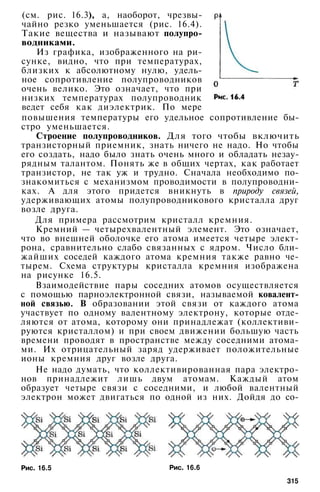 (см. рис. 16.3), а, наоборот, чрезвы­
чайно резко уменьшается (рис. 16.4).
Такие вещества и называют полупро­
водниками.
Из графика, изображенного на ри­
сунке, видно, что при температурах,
близких к абсолютному нулю, удель­
ное сопротивление полупроводников
очень велико. Это означает, что при
низких температурах полупроводник
ведет себя как диэлектрик. По мере
повышения температуры его удельное сопротивление бы­
стро уменьшается.
Строение полупроводников. Для того чтобы включить
транзисторный приемник, знать ничего не надо. Но чтобы
его создать, надо было знать очень много и обладать незау­
рядным талантом. Понять же в общих чертах, как работает
транзистор, не так уж и трудно. Сначала необходимо по­
знакомиться с механизмом проводимости в полупроводни­
ках. А для этого придется вникнуть в природу связей,
удерживающих атомы полупроводникового кристалла друг
возле друга.
Для примера рассмотрим кристалл кремния.
Кремний — четырехвалентный элемент. Это означает,
что во внешней оболочке его атома имеется четыре элект­
рона, сравнительно слабо связанных с ядром. Число бли­
жайших соседей каждого атома кремния также равно че­
тырем. Схема структуры кристалла кремния изображена
на рисунке 16.5.
Взаимодействие пары соседних атомов осуществляется
с помощью парноэлектронной связи, называемой ковалент-
ной связью. В образовании этой связи от каждого атома
участвует по одному валентному электрону, которые отде­
ляются от атома, которому они принадлежат (коллективи-
руются кристаллом) и при своем движении большую часть
времени проводят в пространстве между соседними атома­
ми. Их отрицательный заряд удерживает положительные
ионы кремния друг возле друга.
Не надо думать, что коллективированная пара электро­
нов принадлежит лишь двум атомам. Каждый атом
образует четыре связи с соседними, и любой валентный
электрон может двигаться по одной из них. Дойдя до со-
Рис. 16.5 Рис. 16.6
315
 
