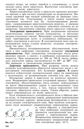 седнего атома, он может перейти к следующему, а затем
дальше вдоль всего кристалла. Валентные электроны при­
надлежат всему кристаллу.
Парноэлектронные связи в кристалле кремния достаточ­
но прочны и при низких температурах не разрываются. По­
этому кремний при низкой температуре не проводит элек­
трический ток. Участвующие в связи атомов валентные
электроны являются как бы «цементирующим раство­
ром», удерживающим кристаллическую решетку, и внешнее
электрическое поле не оказывает заметного влияния на их
движение. Аналогичное строение имеет кристалл германия.
Электронная проводимость. При нагревании кремния
кинетическая энергия частиц повышается, и наступает
разрыв отдельных связей. Некоторые электроны покидают
свои «проторенные пути» и становятся свободными, по­
добно электронам в металле. В электрическом поле они пе­
ремещаются между узлами решетки, создавая электриче­
ский ток (рис. 16.6).
Проводимость полупроводников, обусловленную нали­
чием у них свободных электронов, называют электронной
проводимостью. При повышении температуры число разо­
рванных связей, а значит, и свободных электронов увели­
чивается. При нагревании от 300 до 700 К число свобод­
ных носителей заряда увеличивается от до 1/м3
.
Это приводит к уменьшению сопротивления.
Дырочная проводимость. При разрыве связи между
атомами полупроводника образуется вакантное место с не­
достающим электроном. Его называют дыркой. В дырке
имеется избыточный положительный заряд по сравнению
с остальными, не разорванными связями (см. рис. 16.6).
Положение дырки в кристалле не является неизмен­
ным. Непрерывно происходит следующий процесс. Один из
электронов, обеспечивающих связь атомов, перескакивает
на место образовавшейся дырки и восстанавливает здесь
парноэлектронную связь, а там, откуда перескочил этот
электрон, образуется новая дырка. Таким образом, дырка
может перемещаться по всему кристаллу.
Если напряженность электрического поля в образце рав­
на нулю, то пере