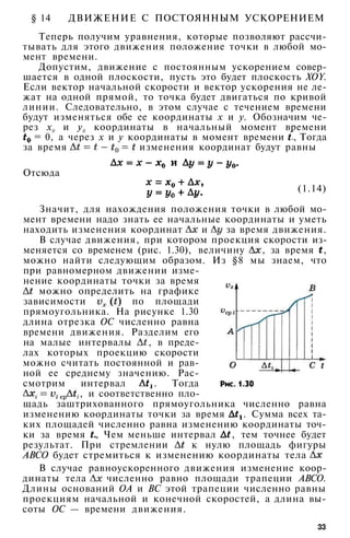 § 14 ДВИЖЕНИЕ С ПОСТОЯННЫМ УСКОРЕНИЕМ
Теперь получим уравнения, которые позволяют рассчи­
тывать для этого движения положение точки в любой мо­
мент времени.
Допустим, движение с постоянным ускорением совер­
шается в одной плоскости, пусть это будет плоскость XOY.
Если вектор начальной скорости и вектор ускорения не ле­
жат на одной прямой, то точка будет двигаться по кривой
линии. Следовательно, в этом случае с течением времени
будут изменяться обе ее координаты х и у. Обозначим че­
рез х0 и у0 координаты в начальный момент времени
= 0, а через х и у координаты в момент времени , Тогда
за время изменения координат будут равны
Отсюда
(1.14)
Значит, для нахождения положения точки в любой мо­
мент времени надо знать ее начальные координаты и уметь
находить изменения координат и за время движения.
В случае движения, при котором проекция скорости из­
меняется со временем (рис. 1.30), величину , за время ,
можно найти следующим образом. Из §8 мы знаем, что
при равномерном движении изме­
нение координаты точки за время
можно определить на графике
зависимости по площади
прямоугольника. На рисунке 1.30
длина отрезка ОС численно равна
времени движения. Разделим его
на малые интервалы , в преде­
лах которых проекцию скорости
можно считать постоянной и рав­
ной ее среднему значению. Рас­
смотрим интервал . Тогда
, и соответственно пло­
щадь заштрихованного прямоугольника численно равна
изменению координаты точки за время . Сумма всех та­
ких площадей численно равна изменению координаты точ­
ки за время , Чем меньше интервал , тем точнее будет
результат. При стремлении к нулю площадь фигуры
АВСО будет стремиться к изменению координаты тела
В случае равноускоренного движения изменение коор­
динаты тела численно равно площади трапеции АВСО.
Длины оснований ОА и ВС этой трапеции численно равны
проекциям начальной и конечной скоростей, а длина вы­
соты ОС — времени движения.
33
 