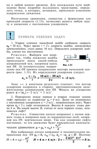 ки в любой момент времени. Для нахождения пути необ­
ходимо более подробно исследовать траекторию, опреде­
лить точки, в которых, возможно, произошло изменение
направления движения.
Полученные уравнения, совместно с формулами для
проекций скорости (1.13), позволяют решать любую зада­
чу о движении с постоянным ускорением.
ПРИМЕРЫ РЕШЕНИЯ ЗАДАЧ
1. Ударом клюшки хоккейной шайбе сообщили скорость
= 20 м/с. Через время t = 2 с скорость шайбы, движущейся
прямолинейно, стала равна 16 м/с. Определите ускорение шай­
бы, считая его постоянным.
Р е ш е н и е . Выберем оси коор­
динат так, чтобы движение шайбы
происходило вдоль какой-нибудь
координатной оси, например вдоль
оси ОХ. За положительное направ­
ление оси ОХ примем направление вектора начальной ско­
рости (рис. 1.31). Из определения ускорения следует:
Знак «-» в конечном результате означает, что вектор
ускорения направлен в сторону, противоположную поло­
жительному направлению оси ОХ. Модуль же ускорения
равен -2 м/с
2
= 2 м/с
2
.
2. Перекрытие между первым и вторым этажами здания
лифт проходил со скоростью = 4 м/с. Далее он поднимался
с постоянным ускорением а = 2 м/с
2
, направленным вниз. Через
время = 2 с лифт остановился. Высота каждого этажа рав­
на 4 м. На какой высоте Н, считая от пола первого этажа, оста­
новился лифт?
Р е ш е н и е . Совместим начало координат с полом пер­
вого этажа и направим одну из координатных осей, напри­
мер ось OY, вертикально вверх. Так как ускорение лифта
постоянно, то его движение будет описываться кинемати-
При выбранных начале координат и положительном на­
правлении оси OY . Поэтому
35
ческим уравнением
 
