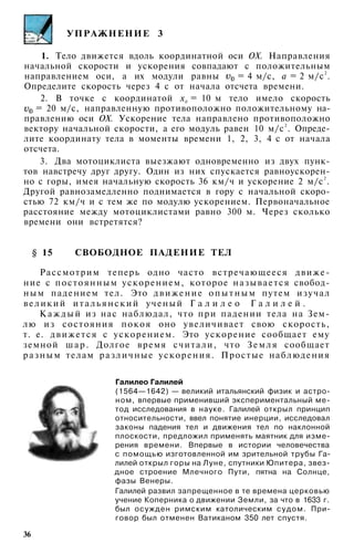 УПРАЖНЕНИЕ 3
1. Тело движется вдоль координатной оси ОХ. Направления
начальной скорости и ускорения совпадают с положительным
направлением оси, а их модули равны = 4 м/с, а = 2 м/с2
.
Определите скорость через 4 с от начала отсчета времени.
2. В точке с координатой х0
= 10 м тело имело скорость
= 20 м/с, направленную противоположно положительному на­
правлению оси ОХ. Ускорение тела направлено противоположно
вектору начальной скорости, а его модуль равен 10 м/с2
. Опреде­
лите координату тела в моменты времени 1, 2, 3, 4 с от начала
отсчета.
3. Два мотоциклиста выезжают одновременно из двух пунк­
тов навстречу друг другу. Один из них спускается равноускорен­
но с горы, имея начальную скорость 36 км/ч и ускорение 2 м/с2
.
Другой равнозамедленно поднимается в гору с начальной скоро­
стью 72 км/ч и с тем же по модулю ускорением. Первоначальное
расстояние между мотоциклистами равно 300 м. Через сколько
времени они встретятся?
§ 15 СВОБОДНОЕ ПАДЕНИЕ ТЕЛ
Рассмотрим теперь одно часто встречающееся движе­
ние с постоянным ускорением, которое называется свобод­
ным падением тел. Это движение опытным путем изучал
великий итальянский ученый Г а л и л е о Г а л и л е й .
К а ж д ы й из нас наблюдал, что при падении тела на Зем­
лю из состояния покоя оно увеличивает свою скорость,
т. е. движется с ускорением. Это ускорение сообщает ему
земной ш а р . Долгое время считали, что Земля сообщает
разным телам различные ускорения. Простые наблюдения
Галилео Галилей
(1564—1642) — великий итальянский физик и астро­
ном, впервые применивший экспериментальный ме­
тод исследования в науке. Галилей открыл принцип
относительности, ввел понятие инерции, исследовал
законы падения тел и движения тел по наклонной
плоскости, предложил применять маятник для изме­
рения времени. Впервые в истории человечества
с помощью изготовленной им зрительной трубы Га­
лилей открыл горы на Луне, спутники Юпитера, звез­
дное строение Млечного Пути, пятна на Солнце,
фазы Венеры.
Галилей развил запрещенное в те времена церковью
учение Коперника о движении Земли, за что в 1633 г.
был осужден римским католическим судом. При­
говор был отменен Ватиканом 350 лет спустя.
36
 