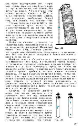 Рис. 1.32
как будто подтверждают это. Напри­
мер, птичье перо или лист бумаги пада­
ют гораздо медленнее, чем камень. Вот
почему со времен А р и с т о т е л я (гре­
ческого ученого, жившего в IV в. до
н. э.) считалось незыблемым мнение,
что ускорение, сообщаемое Землей
телу, тем больше, чем тяжелее тело.
Только Галилею в конце XVI в. уда­
лось опытным путем доказать, что
в действительности это не так. Нуж­
но учитывать сопротивление воздуха.
Именно оно искажает картину свобод­
ного падения тел, которую можно было
бы наблюдать в отсутствие земной ат­
мосферы.
Наблюдая падение различных тел
(пушечное ядро, мушкетная пуля и т. д.)
со знаменитой наклонной Пизанской
башни (рис. 1.32), Галилей доказал,
что земной шар сообщает всем телам одно и то же ускоре­
ние. Все тела достигали поверхности Земли примерно за
одно и то же время.
Особенно прост и убедителен опыт, проведенный впер­
вые Ньютоном (рис. 1.33). В стеклянную трубку помеща­
ют различные предметы: дробинки, кусочки пробки, пу­
шинки и т. д. Если перевернуть трубку так, чтобы эти
предметы могли падать, то быстрее всего упадет дробинка,
за ней — кусочек пробки и, наконец, плавно опустится
пушинка. Но если выкачать из трубки воздух, то мы уви­
дим, что все три тела упадут одновременно. Значит, дви­
жение пушинки задерживалось ранее сопротивлением воз­
духа, которое в меньшей степени сказывалось на
движении, например, пробки. Когда же на эти тела дейст­
вует только притяжение к Земле, то все они падают с од­
ним и тем же ускорением.
Конечно, на основании данного
опыта еще нельзя утверждать, что
ускорение всех тел под действием
притяжения Земли строго одинаково.
Но и более точные опыты, проведен­
ные с помощью самой совершенной
современной экспериментальной тех­
ники, дают те же результаты.
Если сопротивление воздуха отсут­
ствует, то вблизи поверхности Земли
ускорение падающего тела постоянно.
Этот факт впервые был установлен
Г. Галилеем. Движение тела только Рис. 1.33
37
 