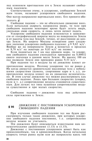 под влиянием притяжения его к Земле называют свобод­
ным падением.
Соответственно этому, и ускорение, сообщаемое Землей
всем телам, называют ускорением свободного падения.
Оно всегда направлено вертикально вниз. Его принято обо­
значать
Свободное падение — это не обязательно движение вниз.
Если начальная скорость направлена вверх, то тело при
свободном падении некоторое время будет лететь вверх,
уменьшая свою скорость, и лишь затем начнет падать.
Ускорение свободного падения изменяется в зависимо­
сти от географической широты места на поверхности Земли
и от высоты тела над Землей, точнее, от расстояния до цен­
тра Земли. На широте Москвы измерения дают следую­
щее значение ускорения свободного падения: g 9,82 м/с2
.
Вообще же на поверхности Земли g меняется в пределах
от 9,78 м/с2
на экваторе до 9,83 м/с2
на полюсе.
Если подняться на 1 км над уровнем моря, то ускоре­
ние свободного падения уменьшится примерно на 0,00032
своего значения в данном месте Земли. На высоте 100 км
над полюсом Земли оно примерно равно 9,53 м/с2
.
При падении тел в воздухе на их движение влияет со-
противление воздуха. Поэтому ускорение тел не равно g.
Но когда движутся сравнительно массивные тела с неболь­
шими скоростями (камень, спортивное ядро и т. д.), со­
противление воздуха влияет на их движение незначитель­
но. В этом случае движение тел можно рассматривать как
свободное падение. Лишь при больших скоростях (снаряд,
пуля и т. д.) сопротивление воздуха становится существен­
ным. Для легких тел типа пушинки сопротивление возду­
ха существенно и при малых скоростях.
Свободное падение — движение тела под действием
силы притяжения к Земле.
ДВИЖЕНИЕ С ПОСТОЯННЫМ УСКОРЕНИЕМ
СВОБОДНОГО ПАДЕНИЯ
При изучении свободного падения тел мы будем рас­
сматривать только такие движения, при которых ускоре­
ние свободного падения постоянно, т . е . сопротивление
воздуха можно не учитывать.
Эти движения будут описываться известными нам ки­
нематическими уравнениями (1.13) и (1.15).
Движение с постоянным ускорением может быть как
прямолинейным, так и криволинейным. Когда начальная
скорость точки равна нулю или же направлена вдоль той
38
 