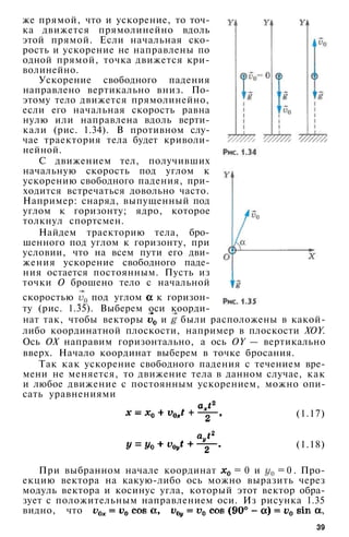 же прямой, что и ускорение, то точ­
ка движется прямолинейно вдоль
этой прямой. Если начальная ско­
рость и ускорение не направлены по
одной прямой, точка движется кри­
волинейно.
Ускорение свободного падения
направлено вертикально вниз. По­
этому тело движется прямолинейно,
если его начальная скорость равна
нулю или направлена вдоль верти­
кали (рис. 1.34). В противном слу­
чае траектория тела будет криволи­
нейной.
С движением тел, получивших
начальную скорость под углом к
ускорению свободного падения, при­
ходится встречаться довольно часто.
Например: снаряд, выпущенный под
углом к горизонту; ядро, которое
толкнул спортсмен.
Найдем траекторию тела, бро­
шенного под углом к горизонту, при
условии, что на всем пути его дви­
жения ускорение свободного паде­
ния остается постоянным. Пусть из
точки О брошено тело с начальной
скоростью под углом к горизон­
ту (рис. 1.35). Выберем оси коорди­
нат так, чтобы векторы и были расположены в какой-
либо координатной плоскости, например в плоскости XOY.
Ось ОХ направим горизонтально, а ось OY — вертикально
вверх. Начало координат выберем в точке бросания.
Так как ускорение свободного падения с течением вре­
мени не меняется, то движение тела в данном случае, как
и любое движение с постоянным ускорением, можно опи­
сать уравнениями
(1.17)
(1.18)
При выбранном начале координат = 0 и = 0 . Про­
екцию вектора на какую-либо ось можно выразить через
модуль вектора и косинус угла, который этот вектор обра­
зует с положительным направлением оси. Из рисунка 1.35
видно, что ,
39
 