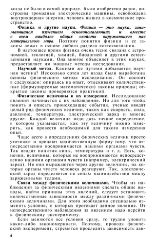 когда не было в самой природе. Было изобретено радио, по­
строены громадные электрические машины, освобождена
внутриядерная энергия; человек вышел в космическое про­
странство.
Физика и другие науки. Физика — это наука, зани­
мающаяся изучением основополагающих и вместе
с тем наиболее общих свойств окружающего нас
материального мира. Поэтому понятия физики и ее за­
коны лежат в основе любого раздела естествознания.
В настоящее время физика очень тесно связана с астро­
номией, геологией, химией, биологией и другими естест­
венными науками. Она многое объясняет в этих науках,
предоставляет им мощные методы исследования.
Научный метод. Какими же путями добывается науч­
ная истина? Несколько сотен лет назад были выработаны
основы физического метода исследования. Он состоит
в следующем: опираясь на опыт, отыскивают количествен­
ные (формулируемые математически) законы природы; от­
крытые законы проверяются практикой.
Физические величины и их измерение. Исследование
явлений начинается с их наблюдения. Но для того чтобы
понять и описать происходящие события, ученые вводят
целый ряд физических величин, таких как скорость, сила,
давление, температура, электрический заряд и многие
другие. Каждой величине надо дать точное определение,
в котором указывается, как эту величину можно изме­
рить, как провести необходимый для такого измерения
опыт.
Чаще всего в определениях физических величин просто
уточняют и придают количественную форму тому, что не­
посредственно воспринимается нашими органами чувств.
Так вводят понятия силы, температуры и т. д. Есть, ко­
нечно, величины, которые не воспринимаются непосредст­
венно нашими органами чувств (например, электрический
заряд). Но они выражаются через другие величины, на ко­
торые органы чувств человека реагируют. Так, электриче­
ский заряд определяется по силам взаимодействия между
заряженными телами.
Связи между физическими величинами. Чтобы из на­
блюдений за физическими явлениями сделать общие вы­
воды, найти причины этих явлений, следует установить
количественные зависимости между различными физиче­
скими величинами. Для этого необходимо специально из­
менять условия, в которых протекает данное явление. От
непосредственного наблюдения за явлением надо перейти
к физическому эксперименту.
Если меняются все условия сразу, то трудно уловить
какие-либо закономерности. Поэтому, проводя физиче­
ский эксперимент, стремятся проследить зависимость дан-
4
 