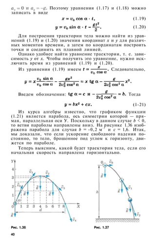 (1.19)
(1.20)
Поэтому уравнения (1.17) и (1.18) можно
записать в виде
Для построения траектории тела можно найти из урав­
нений (1.19) и (1.20) значения координат х и у для различ­
ных моментов времени, а затем по координатам построить
точки и соединить их плавной линией.
Однако удобнее найти уравнение траектории, т. е. зави­
симость у от х. Чтобы получить это уравнение, нужно иск­
лючить время из уравнений (1.19) и (1.20).
Из уравнения (1.19) имеем Следовательно,
Введем обозначения: Тогда
(1-21)
Из курса алгебры известно, что графиком функции
(1.21) является парабола, ось симметрии которой — пря­
мая, параллельная оси У. Поскольку в данном случае b < 0,
то ветви параболы направлены вниз. На рисунке 1.36 изоб­
ражена парабола для случая b = -0,2 м- 1
и с = 1,6. Итак,
мы доказали, что если ускорение свободного падения по­
стоянно, то тело, брошенное под углом к горизонту, дви­
жется по параболе.
Теперь выясним, какой будет траектория тела, если его
начальная скорость направлена горизонтально.
Рис. 1.36 Рис. 1.37
40
 