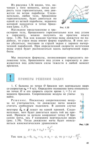 Из рисунка 1.36 видно, что, на­
чиная с того момента, когда ско­
рость тела горизонтальна, оно дви­
жется по ветви параболы. Следо­
вательно, любое тело, брошенное
горизонтально, будет двигаться по
одной из ветвей параболы, вершина
которой находится в точке броса­
ния (рис. 1.37).
Наглядное представление о тра­
ектории тела, брошенного горизонтально или под углом
к горизонту, можно получить на простом опыте
(рис. 1.38). Так как каждая частица воды движется по па­
раболе, то струи воды имеют форму параболы. В этом лег­
ко убедиться, поставив за струей экран с заранее вычер­
ченной параболой. При определенной скорости истечения
воды струя будет располагаться вдоль вычерченной пара­
болы.
Мы получили формулы, позволяющие определить по­
ложение тела, брошенного под углом к горизонту и дви­
жущегося под действием силы тяжести в любой момент
времени.
ПРИМЕРЫ РЕШЕНИЯ ЗАДАЧ
1. С балкона из точки О бросили мяч вертикально вверх
со скоростью = 9 м/с. Определите положение мяча относитель­
но точки О и его скорость спустя время = 2 с от
момента бросания. Сопротивление воздуха не учиты­
вайте.
Р е ш е н и е . Поскольку сопротивление возду­
ха не учитывается, то движение мяча можно
считать свободным падением. В данном случае
векторы и лежат на одной прямой. Следо­
вательно, мяч будет двигаться вдоль той же пря­
мой. Примем за начало координат точку О бро­
сания мяча, ось Y направим вертикально вверх
(рис. 1.39). Тогда движение мяча будет описы­
ваться кинематическим уравнением
41
Рис. 1.39
Так как
 