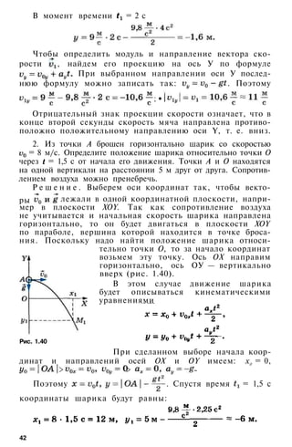 В момент времени = 2 с
Чтобы определить модуль и направление вектора ско­
рости , найдем его проекцию на ось У по формуле
При выбранном направлении оси У послед­
нюю формулу можно записать так: . Поэтому
; •
Отрицательный знак проекции скорости означает, что в
конце второй секунды скорость мяча направлена противо­
положно положительному направлению оси Y, т. е. вниз.
2. Из точки А брошен горизонтально шарик со скоростью
= 8 м/с. Определите положение шарика относительно точки О
через = 1,5 с от начала его движения. Точки А и О находятся
на одной вертикали на расстоянии 5 м друг от друга. Сопротив­
лением воздуха можно пренебречь.
Р е ш е н и е . Выберем оси координат так, чтобы векто-
лежали в одной координатной плоскости, напри­
мер в плоскости XOY. Так как сопротивление воздуха
не учитывается и начальная скорость шарика направлена
горизонтально, то он будет двигаться в плоскости XOY
по параболе, вершина которой находится в точке броса­
ния. Поскольку надо найти положение шарика относи­
тельно точки О, то за начало координат
возьмем эту точку. Ось ОХ направим
горизонтально, ось ОУ — вертикально
вверх (рис. 1.40).
В этом случае движение шарика
будет описываться кинематическими
уравнениями
При сделанном выборе начала коор­
динат и направлений осей ОХ и OY имеем: х0 = 0,
> > -
Поэтому . Спустя время = 1,5 с
координаты шарика будут равны:
42
Рис. 1.40
ры
 
