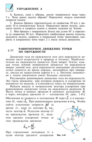 УПРАЖНЕНИЕ 4
1. Камень, упав с обрыва, достиг поверхности воды через
2 с. Чему равна высота обрыва? Определите модуль конечной
скорости камня.
2. Камень брошен горизонтально со скоростью 20 м/с с вы­
соты 10 м относительно Земли. Определите время полета, даль­
ность полета и скорость камня в момент падения на Землю.
3. Мяч брошен с поверхности Земли под углом 45° к горизон­
ту со скоростью 20 м/с. Определите наибольшую высоту подъема,
дальность полета, скорость в наивысшей точке траектории, ско­
рость и координаты мяча через 2 с после начала движения.
РАВНОМЕРНОЕ ДВИЖЕНИЕ ТОЧКИ
ПО ОКРУЖНОСТИ
Движение тела по окружности или дуге окружности до­
вольно часто встречается в природе и технике. Приблизи­
тельно по окружности движется Луна вокруг Земли; каж­
дая точка земной поверхности движется по окружности
вокруг земной оси; дуги окружности описывают различные
точки самолета во время виража, автомобиля при поворо­
те, поезда на закруглении дороги и т. д. Поэтому знакомст­
во с таким движением имеет большое значение.
Рассмотрим равномерное движение тела по окружности.
Это такое движение, при котором скорость и ускорение не
меняются по модулю, а изменяются лишь по направлению.
Найдем модуль и направление вектора ускорения при
равномерном движении точки по окружности радиусом R.
Пусть точка в момент времени занимает положение М,
а через интервал времени — положение (рис. 1.41).
Обозначим ее скорость в положении М через , а в положе­
нии через . При равномерном движении . Чтобы
найти изменение скорости за
время , надо из вектора вы­
честь вектор . Разделив вектор
на промежуток времени , полу­
чим среднее ускорение точки за
этот промежуток времени:
При стремлении интервала к
нулю вектор среднего ускорения
М v
Рис. 1.41
43
 