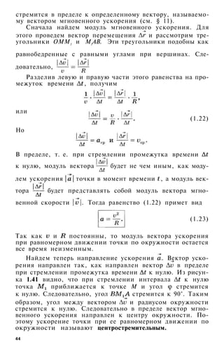 стремится в пределе к определенному вектору, называемо­
му вектором мгновенного ускорения (см. § 11).
Сначала найдем модуль мгновенного ускорения. Для
этого проведем вектор перемещения и рассмотрим тре­
угольники ОММ1 и M1AB. Эти треугольники подобны как
равнобедренные с равными углами при вершинах. Сле­
довательно,
Разделив левую и правую части этого равенства на про­
межуток времени , получим
или
Но
(1.22)
В пределе, т. е. при стремлении промежутка времени
к нулю, модуль вектора будет не чем иным, как моду­
лем ускорения точки в момент времени , а модуль век­
тора будет представлять собой модуль вектора мгно­
венной скорости . Тогда равенство (1.22) примет вид
(1.23)
Так как и постоянны, то модуль вектора ускорения
при равномерном движении точки по окружности остается
все время неизменным.
Найдем теперь направление ускорения . Вектор уско­
рения направлен так, как направлен вектор в пределе
при стремлении промежутка времени к нулю. Из рисун­
ка 1.41 видно, что при стремлении интервала к нулю
точка приближается к точке М и угол стремится
к нулю. Следовательно, угол стремится к 90°. Таким
образом, угол между вектором и радиусом окружности
стремится к нулю. Следовательно в пределе вектор мгно­
венного ускорения направлен к центру окружности. По­
этому ускорение точки при ее равномерном движении по
окружности называют центростремительным.
44
 