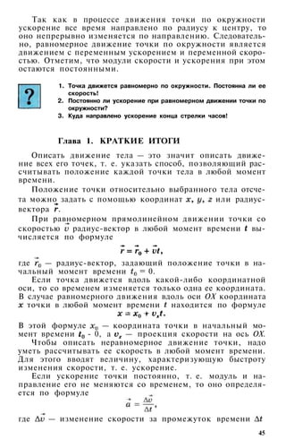Так как в процессе движения точки по окружности
ускорение все время направлено по радиусу к центру, то
оно непрерывно изменяется по направлению. Следователь­
но, равномерное движение точки по окружности является
движением с переменным ускорением и переменной скоро­
стью. Отметим, что модули скорости и ускорения при этом
остаются постоянными.
1. Точка движется равномерно по окружности. Постоянна ли ее
скорость!
2. Постоянно ли ускорение при равномерном движении точки по
окружности?
3. Куда направлено ускорение конца стрелки часов!
Глава 1. КРАТКИЕ ИТОГИ
Описать движение тела — это значит описать движе­
ние всех его точек, т. е. указать способ, позволяющий рас­
считывать положение каждой точки тела в любой момент
времени.
Положение точки относительно выбранного тела отсче­
та можно задать с помощью координат или радиус-
вектора .
При равномерном прямолинейном движении точки со
скоростью радиус-вектор в любой момент времени вы­
числяется по формуле
где — радиус-вектор, задающий положение точки в на­
чальный момент времени = 0.
Если точка движется вдоль какой-либо координатной
оси, то со временем изменяется только одна ее координата.
В случае равномерного движения вдоль оси ОХ координата
точки в любой момент времени находится по формуле
В этой формуле — координата точки в начальный мо­
мент времени - 0, а — проекция скорости на ось ОХ.
Чтобы описать неравномерное движение точки, надо
уметь рассчитывать ее скорость в любой момент времени.
Для этого вводят величину, характеризующую быстроту
изменения скорости, т. е. ускорение.
Если ускорение точки постоянно, т. е. модуль и на­
правление его не меняются со временем, то оно определя­
ется по формуле
где — изменение скорости за промежуток времени
45
 