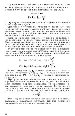 При движении с постоянным ускорением скорость точ­
ки и радиус-вектор , определяющий ее положение,
в любой момент времени вычисляются по формулам
где и — радиус-вектор и скорость точки в начальный
момент времени = 0.
Движение с постоянным ускорением может быть как
прямолинейным, так и криволинейным. Когда начальная
скорость точки равна нулю или же направлена вдоль той
же прямой, что и ускорение, то точка движется прямоли­
нейно вдоль этой прямой.
Если же начальная скорость и ускорение не направле­
ны вдоль одной прямой, точка движется криволинейно.
Причем криволинейное движение с постоянным ускорени­
ем всегда происходит в той плоскости, в которой находят­
ся векторы ускорения и начальной скорости точки.
В случае криволинейного движения точки с постоян­
ным ускорением в плоскости XOY проекции и ее ско­
рости на оси ОХ и OY и ее координаты и в любой мо­
мент времени определяют по формулам
В этих формулах — координаты точки в началь­
ный момент времени = 0 ; , — проекции начальной
скорости на оси ОХ и OY; - проекции ускорения на
те же оси.
При равномерном движении по окружности скорость
и ускорение точки не меняются по модулю. В любой мо­
мент времени скорость направлена по касательной к
окружности, а ускорение — к ее центру. В этом случае
связь между модулем ускорения точки, модулем ее ско­
рости v и радиусом окружности R выражается формулой
Равномерное движение точки по окружности является
движением с переменным ускорением, так как ускорение
непрерывно изменяется по направлению.
46
 