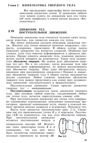 Глава 2 КИНЕМАТИКА ТВЕРДОГО ТЕЛА
Все предыдущие параграфы были посвящены
описанию движения точки. О движении любого
тела можно судить по движению всех его точек
(об этом говорилось в самом начале раздела «Ки­
нематика»).
ДВИЖЕНИЕ ТЕЛ.
ПОСТУПАТЕЛЬНОЕ ДВИЖЕНИЕ
Описание движения тела считается полным лишь тогда,
когда известно, как движется каждая его точка.
Мы много внимания уделили описанию движения точ­
ки. Именно для точки вводятся понятия координат, ско­
рости, ускорения, траектории. В общем случае задача
описания движения тел является сложной. Особенно она
сложна, если тела заметно деформируются в процессе дви­
жения. Проще описать движение тела, взаимное располо­
жение частей которого не изменяется. Такое тело называ­
ется абсолютно твердым. На самом деле абсолютно твер­
дых тел нет. Но в тех случаях, когда реальные тела при
движении мало деформируются, их можно рассматривать
как абсолютно твердые. (Еще одна абстрактная модель,
вводимая при рассмотрении движения.) Однако и движе­
ние абсолютно твердого тела в общем случае оказывается
весьма сложным. Любое сложное движение абсолютно
твердого тела можно представить как сумму двух независи­
мых движений: поступательного и вращательного.
Поступательное движение. Самое простое движение
твердых тел — поступательное.
Поступательным называется такое движение твердого
тела, при котором любой отрезок, соединяющий любые
две точки тела, остается параллельным самому себе.
При поступательном движении все точки тела соверша­
ют одинаковые перемещения, описывают одинаковые тра­
ектории, проходят одинаковые пути, имеют в каждый мо­
мент времени равные скорости и ускорения. Покажем это.
Пусть тело движется поступательно (рис. 2.1). Соеди­
ним две его произвольные точки В и А отрезком. Расстоя­
ние | А В | не изменяется, так как тело абсолютно твердое.
При поступательном движении
остаются постоянными модуль и
направление вектора АВ. Вследст­
вие этого траектории точек В и А
одинаковы, так как они могут
быть полностью совмещены парал­
лельным переносом на вектор АВ.
47
 