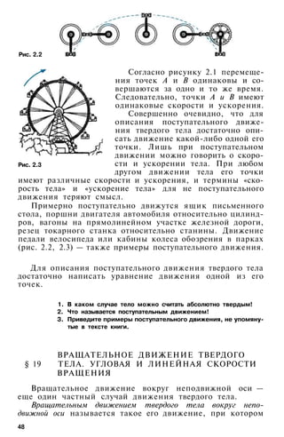 Рис. 2.2
Согласно рисунку 2.1 перемеще­
ния точек А и В одинаковы и со­
вершаются за одно и то же время.
Следовательно, точки А и В имеют
одинаковые скорости и ускорения.
Совершенно очевидно, что для
описания поступательного движе­
ния твердого тела достаточно опи­
сать движение какой-либо одной его
точки. Лишь при поступательном
движении можно говорить о скоро­
сти и ускорении тела. При любом
другом движении тела его точки
имеют различные скорости и ускорения, и термины «ско­
рость тела» и «ускорение тела» для не поступательного
движения теряют смысл.
Примерно поступательно движутся ящик письменного
стола, поршни двигателя автомобиля относительно цилинд­
ров, вагоны на прямолинейном участке железной дороги,
резец токарного станка относительно станины. Движение
педали велосипеда или кабины колеса обозрения в парках
(рис. 2.2, 2.3) — также примеры поступательного движения.
Рис. 2.3
Для описания поступательного движения твердого тела
достаточно написать уравнение движения одной из его
точек.
1. В каком случае тело можно считать абсолютно твердым!
2. Что называется поступательным движением!
3. Приведите примеры поступательного движения, не упомяну­
тые в тексте книги.
ВРАЩАТЕЛЬНОЕ ДВИЖЕНИЕ ТВЕРДОГО
§ 19 ТЕЛА. УГЛОВАЯ И ЛИНЕЙНАЯ СКОРОСТИ
ВРАЩЕНИЯ
Вращательное движение вокруг неподвижной оси —
еще один частный случай движения твердого тела.
Вращательным движением твердого тела вокруг непо­
движной оси называется такое его движение, при котором
48
 