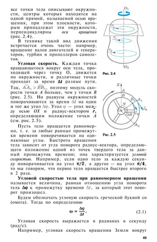 Рис. 2.4
все точки тела описывают окружно­
сти, центры которых находятся на
одной прямой, называемой осью вра­
щения, при этом плоскости, кото­
рым принадлежат эти окружности,
перпендикулярны оси вращения
(рис. 2.4).
В технике такой вид движения
встречается очень часто: напрмер,
вращение валов двигателей и генера­
торов, турбин и пропеллеров самоле­
тов.
Угловая скорость. Каждая точка
вращающегося вокруг оси тела, про­
ходящей через точку О, движется
по окружности, и различные точки
проходят за время разные пути.
Так, , поэтому модуль ско­
рости точки А больше, чем у точки В
(рис. 2.5). Но радиусы окружностей
поворачиваются за время на один
и тот же угол . Угол — угол меж­
ду осью ОХ и радиус-вектором ,
определяющим положение точки А
(см. рис. 2.5).
Пусть тело вращается равномер­
но, т. е. за любые равные промежут­
ки времени поворачивается на оди­
наковые углы. Быстрота вращения
тела зависит от угла поворота радиус-вектора, определяю­
щего положение одной из точек твердого тела за дан­
ный промежуток времени; она характеризуется угловой
скоростью. Например, если одно тело за каждую секун­
ду поворачивается на угол , а другое — на угол ,
то мы говорим, что первое тело вращается быстрее второго
в 2 раза.
Угловой скоростью тела при равномерном вращении
называется величина, равная отношению угла поворота
тела к промежутку времени , за который этот пово­
рот произошел.
Будем обозначать угловую скорость греческой буквой со
(омега). Тогда по определению
Рис. 2.5
(2.1)
Угловая скорость выражается в радианах в секунду
(рад/с).
Например, угловая скорость вращения Земли вокруг
49
 