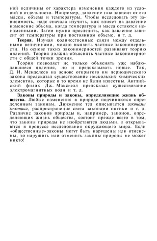 ной величины от характера изменения каждого из усло­
вий в отдельности. Например, давление газа зависит от его
массы, объема и температуры. Чтобы исследовать эту за­
висимость, надо сначала изучить, как влияет на давление
изменение объема, когда температура и масса остаются не­
изменными. Затем нужно проследить, как давление зави­
сит от температуры при постоянном объеме, и т. д.
Теория. Изучая количественные связи между отдель­
ными величинами, можно выявить частные закономерно­
сти. На основе таких закономерностей развивают теорию
явлений. Теория должна объяснять частные закономерно­
сти с общей точки зрения.
Теория позволяет не только объяснять уже наблю­
давшиеся явления, но и предсказывать новые. Так,
Д. И. Менделеев на основе открытого им периодического
закона предсказал существование нескольких химических
элементов, которые в то время не были известны. Англий­
ский физик Дж. Максвелл предсказал существование
электромагнитных волн и т. д.
Законы природы и законы, определяющие жизнь об­
щества. Любые изменения в природе подчиняются опре­
деленным законам. Движение тел описывается законами
механики, распространение света законами оптики и т. д.
Различие законов природы и, например, законов, опре­
деляющих жизнь общества, состоит прежде всего в том,
что законы природы не изобретаются людьми, а открыва­
ются в процессе исследования окружающего мира. Если
«общественные» законы могут быть нарушены или отмене­
ны, то нарушить или отменить законы природы не может
никто!
 