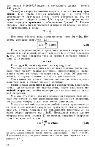 оси равна 0,0000727 рад/с, а точильного диска — около
140 рад/с1
.
Угловую скорость можно выразить через частоту вра­
щения, т. е. число полных оборотов за 1 с. Если тело
совершает (греческая буква «ню») оборотов за 1с, то
время одного оборота равно секунд. Это время назы­
вают периодом вращения и обозначают буквой Т. Таким
образом, связь между частотой и периодом вращения моле­
но представить в виде:
Полному обороту тела соответствует угол . По­
этому согласно формуле (2.1)
(2.2)
Если при равномерном вращении угловая скорость из­
вестна и в начальный момент времени угол поворота
, то угол поворота тела за время согласно уравне­
нию (2.1) равен:
Если , то , или
Угловая скорость принимает положительные значения,
если угол между радиус-вектором, определяющим поло­
жение одной из точек твердого тела, и осью ОХ увеличи­
вается, и отрицательные, когда он уменьшается.
Тем самым мы можем описать положение точек враща­
ющегося тела в любой момент времени.
Связь между линейной и угловой скоростями. Скорость
точки, движущейся по окружности, часто называют ли­
нейной скоростью, чтобы подчеркнуть ее отличие от угло­
вой скорости.
Мы уже отмечали, что при вращении твердого тела раз­
ные его точки имеют неодинаковые линейные скорости,
но угловая скорость для всех точек одинакова.
Между линейной скоростью любой точки вращающего­
ся тела и его угловой скоростью существует связь. Устано­
вим ее. Точка, лежащая на окружности радиусом , за
один оборот пройдет путь . Поскольку время одного
оборота тела есть период Т, то модуль линейной скорости
точки можно найти так:
(2.3)
Напомним, что радиан равен центральному углу, опирающемуся
на дугу, длина которой равна радиусу окружности, 1 рад = 57°17'48".
В радианной мере угол равен отношению длины дуги окружности к ее
радиусу:
50
 