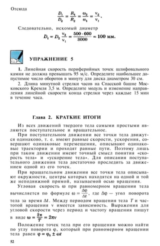 Следовательно, искомый диаметр
УПРАЖНЕНИЕ 5
1. Линейная скорость периферийных точек шлифовального
камня не должна превышать 95 м/с. Определите наибольшее до­
пустимое число оборотов в минуту для диска диаметром 30 см.
2. Длина минутной стрелки часов на Спасской башне Мос­
ковского Кремля 3,5 м. Определите модуль и изменение направ­
ления линейной скорости конца стрелки через каждые 15 мин
в течение часа.
Глава 2. КРАТКИЕ ИТОГИ
Из всех движений твердого тела самыми простыми яв­
ляются поступательное и вращательное.
При поступательном движении все точки тела движут­
ся одинаково, т. е. имеют равные скорости, ускорения, со­
вершают одинаковые перемещения, описывают одинако­
вые траектории и проходят равные пути. Поэтому лишь
при таком движении имеют точный смысл понятия «ско­
рость тела» и «ускорение тела». Для описания поступа­
тельного движения тела достаточно проследить за движе­
нием одной из его точек.
При вращательном движении все точки тела описыва­
ют окружности, центры которых находятся на одной и той
же неподвижной прямой, называемой осью вращения.
Угловая скорость при равномерном вращении тела
вычисляется по формуле , где — угол поворота
тела за время . Между периодом вращения тела Т и час­
тотой вращения v имеется зависимость. Выражения для
угловой скорости через период и частоту вращения пишут
в виде
Положение точек тела при его вращении можно найти
по углу поворота , который при равномерном вращении
тела равен
52
Отсюда
 
