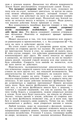 ную с земным шаром. Движение тел вблизи поверхности
Земли будем рассматривать относительно самой Земли.
Что вызывает ускорение тел? Если тело, лежащее на
полу или на столе, начинает двигаться, то всегда по сосед­
ству можно обнаружить предмет, который толкает это
тело, тянет или действует на него на расстоянии (напри­
мер, магнит на железный шар). Поднятый над Землей ка­
мень не остается висеть в воздухе, а падает. Надо думать,
что именно действие Земли приводит к этому.
Вся совокупность подобных фактов говорит о том, что
изменение скорости тела (а значит, ускорение)
всегда вызывается воздействием на него каких-
либо других тел. Эта фраза содержит главное утвержде­
ние механики Ньютона и выражает принцип причинно­
сти в механике.
Может оказаться и так, что тело покоится или движет­
ся равномерно и прямолинейно, т. е. без ускорения ( = 0),
хотя на него и действуют другие тела.
На столе лежит книга, ее ускорение равно нулю, хотя
действие со стороны других тел налицо. На книгу действу­
ют притяжение Земли и стол, не дающий ей падать вниз.
В этом случае говорят, что действия уравновешивают (или
компенсируют) друг друга. Но книга никогда не придет
в движение, не получит ускорение, если на нее не подейст­
вовать рукой, сильной струей воздуха или еще каким-ни­
будь способом. Скорость тела никогда не меняется, если
на него ничто не действует.
Перечислить экспериментальные доказательства того,
что изменение скорости одного тела всегда вызывается дей­
ствием на него других тел, нет никакой возможности. Эти
доказательства вы можете наблюдать на каждом шагу.
Футболист ударил по мячу. Ударил — значит, его нога
оказала определенное действие на мяч, и скорость мяча уве­
личилась. А вот какое действие позволяет футболисту быст­
ро устремиться к воротам противника? Одного желания
здесь мало. Будь вместо футбольного поля идеально глад­
кий лед, а на ногах футболиста вместо бутс с шипами —
тапочки с гладкой подошвой, это ему не удалось бы. Для
того чтобы бежать с ускорением, нужно упираться ногами
в землю. Если ноги будут скользить, вы никуда не убежите.
Значит, только трение о землю, действие со стороны зем­
ли на ноги футболиста позволяет ему, да и всем нам, при
беге и ходьбе изменять свою скорость. Точно так же, чтобы
остановиться с разбегу, надо упираться ногами в землю.
Любой человек, даже не знакомый с физикой, понима­
ет, что заставить какой-либо предмет изменить модуль или
направление скорости можно, только оказав на него опре­
деленное воздействие. Ученики 5 класса, гоняющие шайбу
во дворе, возможно, не знают законов механики Ньютона.
54
 