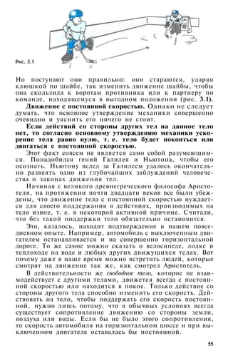 Но поступают они правильно: они стараются, ударяя
клюшкой по шайбе, так изменить движение шайбы, чтобы
она скользила к воротам противника или к партнеру по
команде, находящемуся в выгодном положении (рис. 3.1).
Движение с постоянной скоростью. Однако не следует
думать, что основное утверждение механики совершенно
очевидно и уяснить его ничего не стоит.
Если действий со стороны других тел на данное тело
нет, то согласно основному утверждению механики уско­
рение тела равно нулю, т. е. тело будет покоиться или
двигаться с постоянной скоростью.
Этот факт совсем не является само собой разумеющим­
ся. Понадобился гений Галилея и Ньютона, чтобы его
осознать. Ньютону вслед за Галилеем удалось окончатель­
но развеять одно из глубочайших заблуждений человече­
ства о законах движения тел.
Начиная с великого древнегреческого философа Аристо­
теля, на протяжении почти двадцати веков все были убеж­
дены, что движение тела с постоянной скоростью нуждает­
ся для своего поддержания в действиях, производимых на
тело извне, т. е. в некоторой активной причине. Считали,
что без такой поддержки тело обязательно остановится.
Это, казалось, находит подтверждение в нашем повсе­
дневном опыте. Например, автомобиль с выключенным дви­
гателем останавливается и на совершенно горизонтальной
дороге. То же самое можно сказать о велосипеде, лодке и
теплоходе на воде и любых других движущихся телах. Вот
почему даже в наше время можно встретить людей, которые
смотрят на движение так же, как смотрел Аристотель.
В действительности же свободное тело, которое не взаи­
модействует с другими телами, движется всегда с постоян­
ной скоростью или находится в покое. Только действие со
стороны другого тела способно изменить его скорость. Дей­
ствовать на тело, чтобы поддержать его скорость постоян­
ной, нужно лишь потому, что в обычных условиях всегда
существует сопротивление движению со стороны земли,
воздуха или воды. Если бы не было этого сопротивления,
то скорость автомобиля на горизонтальном шоссе и при вы­
ключенном двигателе оставалась бы постоянной.
55
 