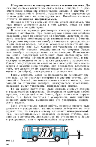 Инерциальные и неинерциальные системы отсчета. До
сих пор систему отсчета мы связывали с Землей, т. е. рас­
сматривали движение относительно Земли. В системе от­
счета, связанной с Землей, ускорение тела определяется
только действием на него других тел. Подобные системы
отсчета называют инерциальными.
Однако в других системах отсчета может оказаться, что
тело имеет ускорение даже в том случае, когда на него
другие тела не действуют.
В качестве примера рассмотрим систему отсчета, свя­
занную с автобусом. При равномерном движении автобуса
пассажир может не держаться за поручень, действие со сто­
роны автобуса компенсируется взаимодействием с Землей.
При резком торможении автобуса стоящие в проходе пасса­
жиры падают вперед, получая ускорение относительно сте­
нок автобуса (рис. 3.2). Однако это ускорение не вызвано
какими-либо новыми воздействиями со стороны Земли
или автобуса непосредственно на пассажиров. Относитель­
но Земли пассажиры сохраняют свою постоянную ско­
рость, но автобус начинает двигаться с ускорением, и пас­
сажиры относительно него также движутся с ускорением.
Однако это ускорение не связано со взаимодействием пасса­
жиров с какими-либо телами, оно появляется вследствие
того, что движение их рассматривается относительно тела
отсчета (автобуса), движущегося с ускорением.
Таким образом, когда на пассажира не действуют дру­
гие тела, он не получает ускорение в системе отсчета, свя­
занной с Землей, но относительно системы отсчета, свя­
занной со стенками автобуса, движущегося замедленно,
пассажир имеет ускорение, направленное вперед.
То же самое получится, если связать систему отсчета
с вращающейся каруселью. Относительно карусели любой
предмет, находящийся на Земле, будет описывать окруж­
ность, т. е. будет двигаться с ускорением, хотя никаких
внешних действий, вызывающих это ускорение, обнару­
жить нельзя.
Если относительно какой-нибудь системы отсчета тело
движется с ускорением, не вызванным действием на него
других тел, то такую систему называют неинерциальной.
Так, неинерциальными являются системы отсчета, свя­
занные с автобусом, движущимся по отношению к Земле
с ускорением, или с вращающейся каруселью.
Рис. 3.2
56
 